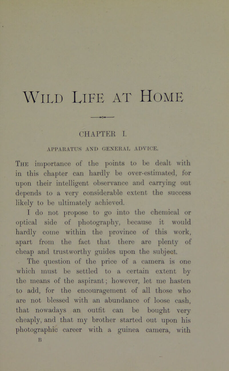 Wild Life at Home CHAPTER I. APPARATUS AND GENERAL ADVICE. The importance of the points to be dealt with in this chapter can hardly be over-estimated, for upon their intelligent observance and carrying out depends to a very considerable extent the success likely to he ultimately achieved. I do not propose to go into the chemical or optical side of photography, because it would hardly come within the province of this work, apart from the fact that there are plenty of cheap and trustworthy guides upon the subject. The question of the price of a camera is one which must be settled to a certain extent by the means of the aspirant; however, let me hasten to add, for the encouragement of all those who are not blessed with an abundance of loose cash, that nowadays an outfit can be bought very cheaply, and that my brother started out upon his photographic career with a guinea camera, with 13