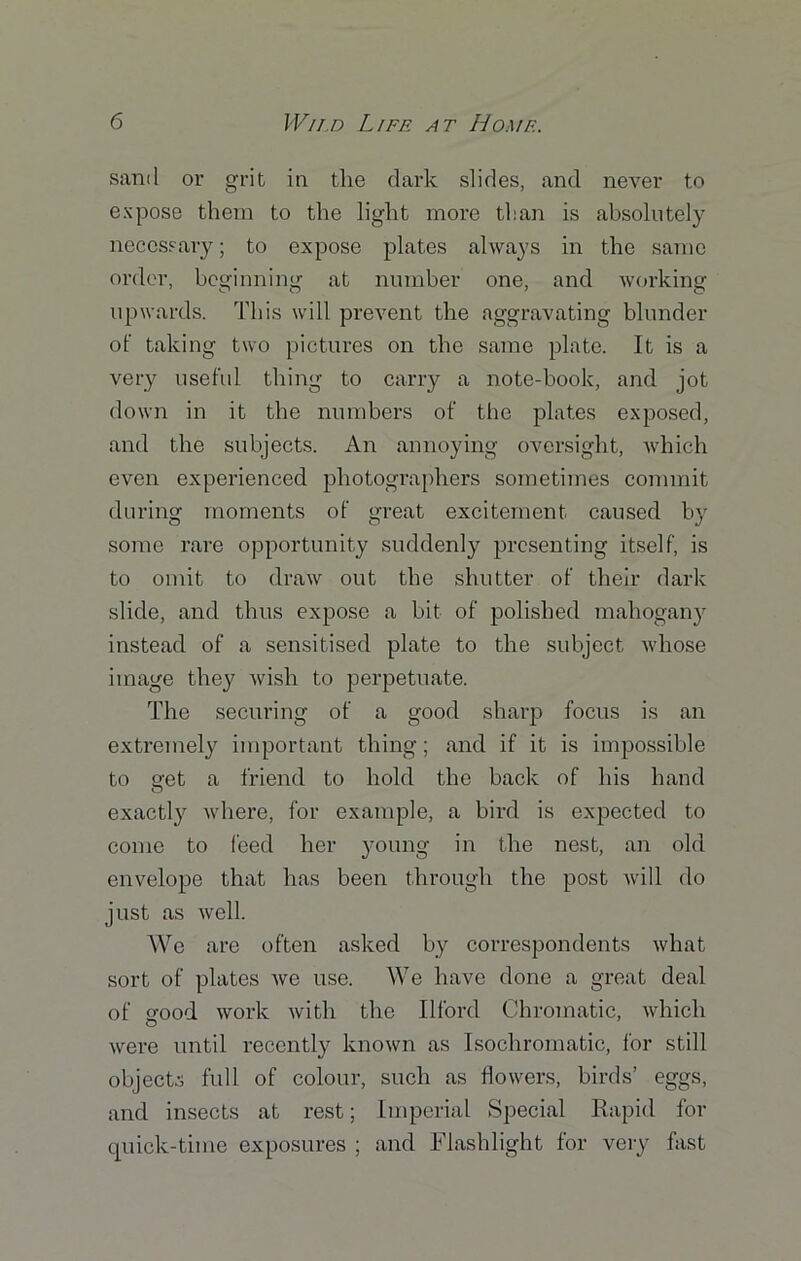 sand or grit in the dark slides, and never to expose them to the light more than is absolutely necessary; to expose plates always in the same order, beginning at number one, and working upwards. This will prevent the aggravating blunder of taking two pictures on the same plate. It is a very useful thing to carry a note-book, and jot down in it the numbers of the plates exposed, and the subjects. An annoying oversight, which even experienced photographers sometimes commit during moments of great excitement caused by some rare opportunity suddenly presenting itself, is to omit to draw out the shutter of their dark slide, and thus expose a bit of polished mahogany instead of a sensitised plate to the subject whose image they wish to perpetuate. The securing of a good sharp focus is an extremely important thing; and if it is impossible to o-et a friend to hold the back of his hand O exactly where, for example, a bird is expected to come to feed her young in the nest, an old envelope that has been through the post will do just as well. We are often asked by correspondents what sort of plates we use. We have done a great deal of good work with the Ilford Chromatic, which were until recently known as Isochromatic, for still objects full of colour, such as flowers, birds’ eggs, and insects at rest; Imperial Special Rapid for quick-time exposures ; and Flashlight for very fast