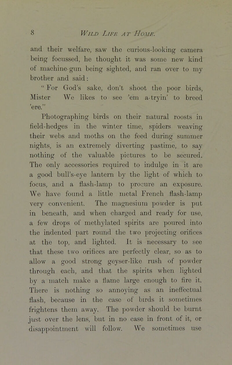 and their welfare, saw the curious-looking camera being focussed, he thought it was some new kind of machine-gun being sighted, and ran over to my brother and said: “ For God’s sake, don’t shoot the poor birds, Mister We likes to see ’em a-tryin’ to breed ’ere.” Photographing birds on their natural roosts in field-hedges in the winter time, spiders weaving their webs and moths on the feed during summer nights, is an extremely diverting pastime, to say nothing of the valuable pictures to be secured. The only accessories required to indulge in it are a good bull’s-eye lantern by the light of which to focus, and a flash-lamp to procure an exposure. We have found a little metal French flash-lamp very convenient. The magnesium powder is put in beneath, and when charged and ready for use, a few drops of methylated spirits are poured into the indented part round the two projecting orifices at the top, and lighted. It is necessary to see that these two orifices are perfectly clear, so as to allow a good strong geyser-like rush of powder through each, and that the spirits when lighted by a match make a flame large enough to fire it. There is nothing so annoying as an ineffectual flash, because in the case of birds it sometimes frightens them away. The powder should be burnt just over the lens, but in no case in front of it, or disappointment will follow. We sometimes use