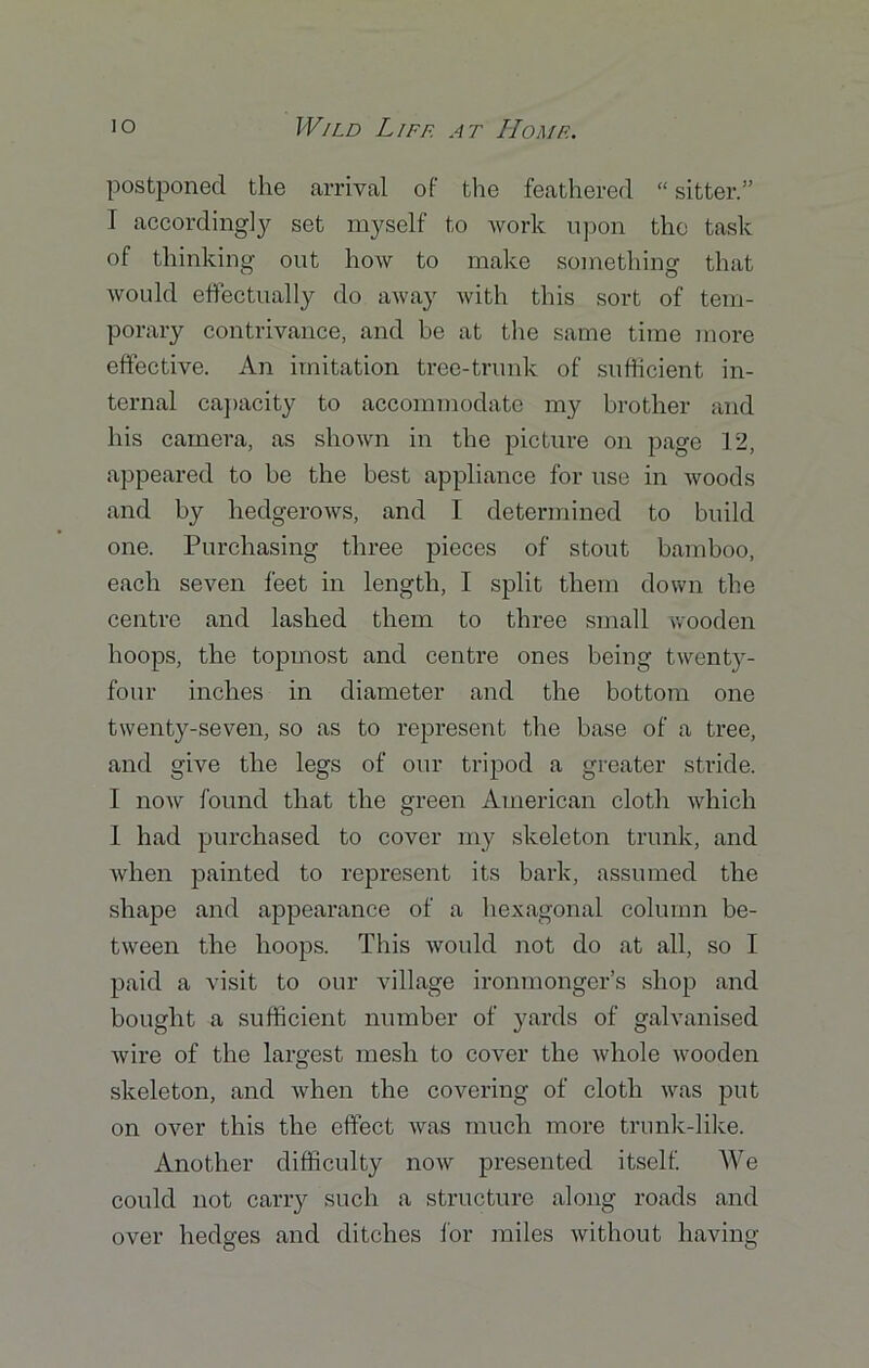 postponed the arrival of the feathered “ sitter.” I accordingly set myself to work upon the task of thinking out how to make something that would effectually do away with this sort of tem- porary contrivance, and be at the same time more effective. An imitation tree-trunk of sufficient in- ternal capacity to accommodate my brother and his camera, as shown in the picture on page 12, appeared to be the best appliance for use in woods and by hedgerows, and I determined to build one. Purchasing three pieces of stout bamboo, each seven feet in length, I split them down the centre and lashed them to three small wooden hoops, the topmost and centre ones being twenty- four inches in diameter and the bottom one twenty-seven, so as to represent the base of a tree, and give the legs of our tripod a greater stride. I now found that the green American cloth which 1 had purchased to cover my skeleton trunk, and when painted to represent its bark, assumed the shape and appearance of a hexagonal column be- tween the hoops. This would not do at all, so I paid a visit to our village ironmonger’s shop and bought a sufficient number of yards of galvanised wire of the largest mesh to cover the whole wooden skeleton, and when the covering of cloth was put on over this the effect was much more trunk-like. Another difficulty now presented itself. We could not carry such a structure along roads and over hedges and ditches for miles without having