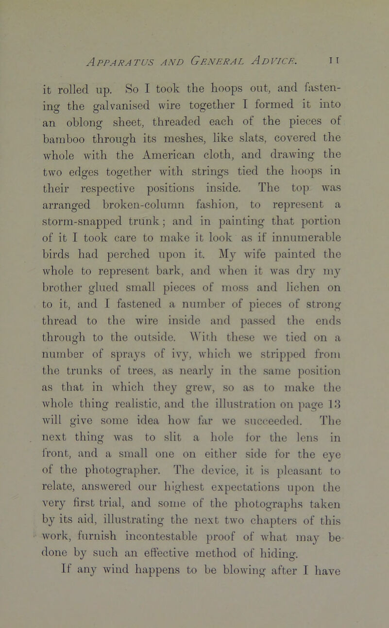it rolled up. So I took the hoops out, and fasten- ing the galvanised wire together I formed it into an oblong sheet, threaded each of the pieces of bamboo through its meshes, like slats, covered the whole with the American cloth, and drawing the two edges together with strings tied the hoops in their respective positions inside. The top was arranged broken-column fashion, to represent a storm-snapped trunk; and in painting that portion of it I took care to make it look as if innumerable birds had perched upon it. My wife painted the whole to represent bark, and when it was dry my brother glued small pieces of moss and lichen on to it, and I fastened a number of pieces of strong thread to the wire inside and passed the ends through to the outside. With these we tied on a number of sprays of ivy, which we stripped from the trunks of trees, as nearly in the same position as that in which they grew, so as to make the whole thing realistic, and the illustration on page 13 will give some idea how far we succeeded. The next thing was to slit a hole lor the lens in front, and a small one on either side for the eye of the photographer. The device, it is pleasant to relate, answered our highest expectations upon the very first trial, and some of the photographs taken by its aid, illustrating the next two chapters of this work, furnish incontestable proof of what may be done by such an effective method of hiding. If any wind happens to be blowing after I have
