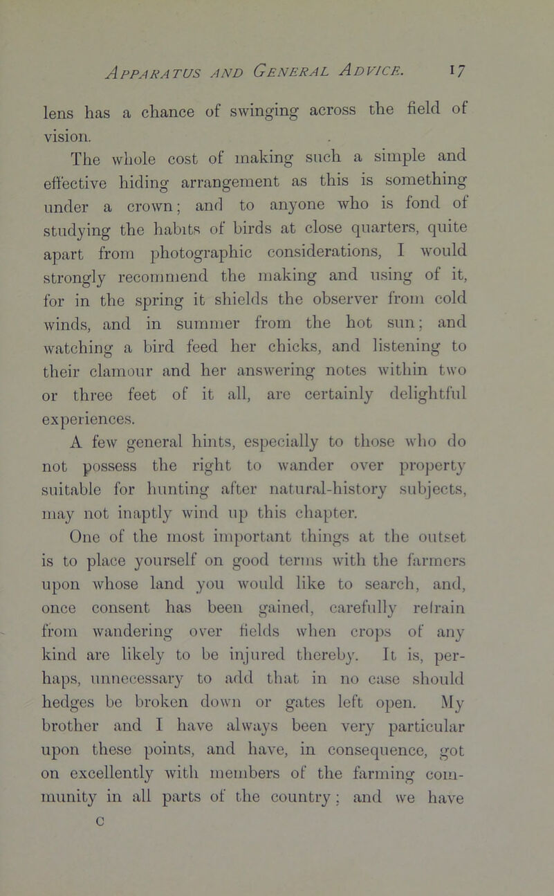 lens hcas a chance of swinging across the field of vision. The whole cost of making such a simple and effective hiding arrangement as this is something under a crown; and to anyone who is fond of studying the habits of birds at close quarters, quite apart from photographic considerations, I would strongly recommend the making and using of it, for in the spring it shields the observer from cold winds, and in summer from the hot sun; and watching a bird feed her chicks, and listening to their clamour and her answering notes within two or three feet of it all, are certainly delightful experiences. A few general hints, especially to those who do not possess the right to wander over property suitable for hunting after natural-history subjects, may not inaptly wind up this chapter. One of the most important things at the outset is to place yourself on good terms with the farmers upon whose land you would like to search, and, once consent has been gained, carefully refrain from wandering over fields when crops of any kind are likely to be injured thereby. It is, per- haps, unnecessary to add that in no case should hedges be broken down or gates left open. My brother and I have always been very particular upon these points, and have, in consequence, got on excellently with members of the farming com- munity in all parts of the country; and we have c