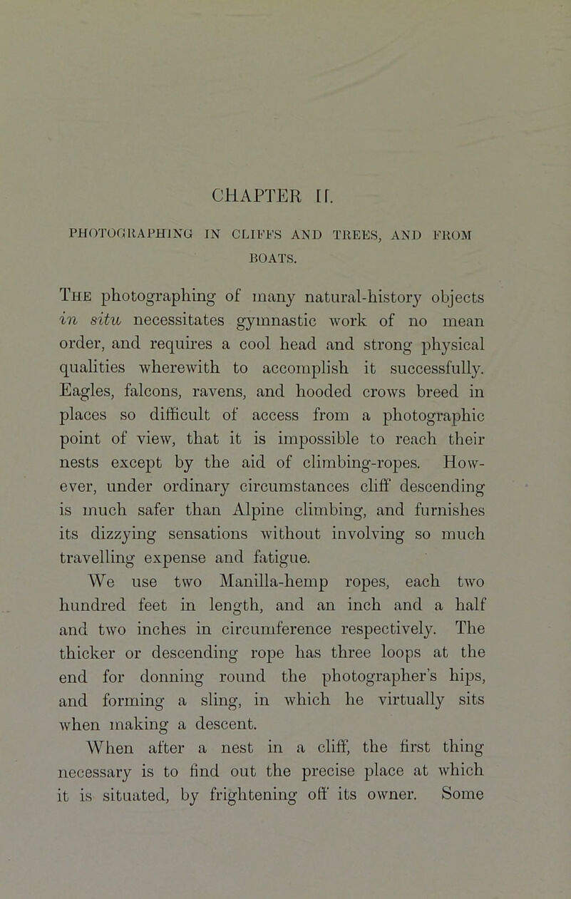 CHAPTER H. PHOTOGRAPHING IN CLIFFS AND TREES, AND FROM BOATS. The photographing of many natural-history objects in situ necessitates gymnastic work of no mean order, and requires a cool head and strong physical qualities wherewith to accomplish it successfully. Eagles, falcons, ravens, and hooded crows breed in places so difficult of access from a photographic point of view, that it is impossible to reach their nests except by the aid of climbing-ropes. How- ever, under ordinary circumstances cliff descending is much safer than Alpine climbing, and furnishes its dizzying sensations without involving so much travelling expense and fatigue. We use two Manilla-hemp ropes, each two hundred feet in length, and an inch and a half and two inches in circumference respectively. The thicker or descending rope has three loops at the end for donning round the photographer’s hips, and forming a sling, in which he virtually sits when making a descent. When after a nest in a cliff, the first thing necessary is to find out the precise place at which it is situated, by frightening off its owner. Some