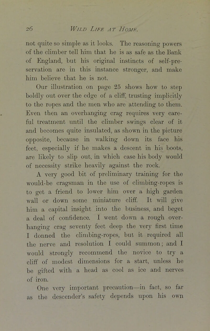 not quite so simple as it looks. The reasoning powers of the climber tell him that he is as safe as the Bank of England, but his original instincts of self-pre- servation are in this instance stronger, and make him believe that he is not. Our illustration on page 25 shows how to step boldly out over the edge of a cliff, trusting implicitly to the ropes and the men who are attending to them. Even then an overhanging crag requires very care- ful treatment until the climber swings clear of it and becomes quite insulated, as shown in the picture opposite, because in walking down its face his feet, especially if he makes a descent in his boots, are likely to slip out, in which case his body would of necessity strike heavily against the rock. A very good bit of preliminary training for the would-be cragsman in the use of climbing-ropes is to get a friend to lower him over a high garden wall or down some miniature cliff. It will give him a capital insight into the business, and beget a deal of confidence. I went down a rough over- hanging crag seventy feet deep the very first time I donned the climbing-ropes, but it required all the nerve and resolution I could summon; and I would strongly recommend the novice to try a cliff of modest dimensions for a start, unless he be gifted with a head as cool as ice and nerves of iron. One very important precaution—in fact, so far as the descender’s safety depends upon his own
