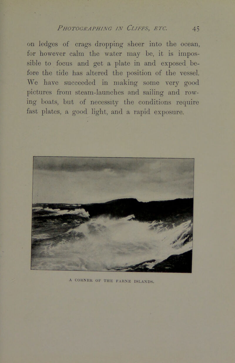 on ledges of crags dropping sheer into the ocean, for however calm the water may be, it is impos- sible to focus and get a plate in and exposed be- fore the tide has altered the position of the vessel. We have succeeded in making some very good pictures from steam-launches and sailing and row- ing boats, but of necessity the conditions require fast plates, a good light, and a rapid exposure. A CORNER OE THE KARXE ISLANDS.