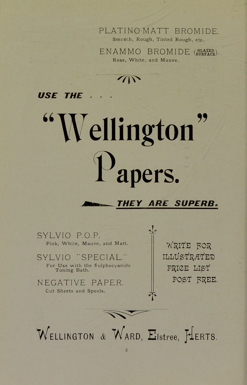 PLATINO-MATT BROMIDE. Smooth, Rough, Tinted Rough, etc. ENAMMO BROMIDE (£}£%&)■ Rose, White, and Mauve. USE THE . . . “Wellington” apers. THEY ARE SUPERB. SYLVIO P.O.P. Pink, White, Mauve, and Matt. SYLVIO SPECIAL.” For Use with the Sulphocy anide Toning Bath. NEGATIVE PAPER. Cut Sheets and Spools. WUltfE FOI^ ILLtI$'ltyH,ED P1RIGE LI^Y PO£T RI^EE, ELLINGTON & WaRD, Elstree, pi ERTS.