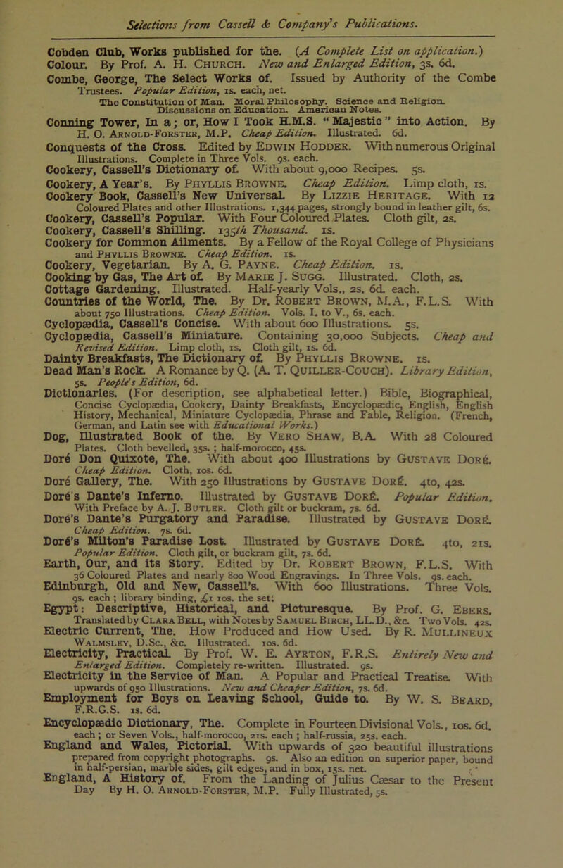 Cobden Club, Works published for the. (A Complete List on. application.') Colour. By Prof. A. H. Church. New and Enlarged Edition, 3s. 6d. Combe, George, The Select Works of. Issued by Authority of the Combe Trustees. Popular Edition, is. each, net. The Constitution of Man. Moral Philosophy. Science and Religion. Discussions on Education. American Notes. Conning Tower, In a; or, Howl Took H.M.S. “Majestic” into Action. By H. O. Arnold-Forster, M.P. Cheap Edition. Illustrated. 6d. Conquests of the Cross. Edited by Edwin Hodder. With numerous Original Illustrations. Complete in Three Vols. gs. each. Cookery, Cassell’s Dictionary of. With about 9,000 Recipes. 5s. Cookery, A Year’s. By Phyllis Browne. Cheap Edition. Limp cloth, is. Cookery Book, Cassell’s New Universal. By Lizzie Heritage. With 13 Coloured Plates and other Illustrations. 1,344 pages, strongly bound in leather gilt, 6s. Cookery, Cassell’s Popular. With Four Coloured Plates. Cloth gilt, 2s. Cookery, Cassell’s Shilling. 135^ Thousand, is. Cookery for Common Ailments. By a Fellow of the Royal College of Physicians and Phyllis Browne. Cheap Edition, is. Cookery, Vegetarian. By A. G. Payne. Cheap Edition, is. Cooking by Gas, The Art o£ By Marie J. Sugg. Illustrated. Cloth, 2s. Cottage Gardening. Illustrated. Half-yearly Vols., 2s. 6d. each. Countries of the World, The. By Dr. Robert Brown, M.A., F.L.S. With about 750 Illustrations. Cheap Edition. Vols. I. to V., 6s. each. Cyclopaedia, Cassell’s Concise. With about 600 Illustrations. 5s. Cyclopaedia, Cassell’s Miniature. Containing 30,000 Subjects. Cheap and Revised. Edition. Limp cloth, is. Cloth gilt, is. 6d. Dainty Breakfasts, The Dictionary of. By Phyllis Browne, is. Dead Man’s Rock. A Romance by Q. (A. T. Quiller-Couch). Library Edition, 5s. People's Edition, 6d. Dictionaries. (For description, see alphabetical letter.) Bible, Biographical, Concise Cyclopaedia, Cookery, Dainty Breakfasts, Encyclopaedic, English, English History, Mechanical, Miniature Cyclopaedia, Phrase and Fable, Religion. (French, German, and Latin see with Educational Works.) Dog, Illustrated Book of the. By Vero Shaw, B.A. With 28 Coloured Plates. Cloth bevelled, 35s. ; half-morocco, 45s. Dor6 Don Quixote, The. With about 400 Illustrations by Gustave Dor A Cheap Edition. Cloth, 10s. 6d. Dore Gallery, The. With 230 Illustrations by Gustave Dor£. 4to, 42s. DorC's Dante’s Inferno. Illustrated by Gustave Dor£. Popular Edition. With Preface by A. J. Butler. Cloth gilt or buckram, 7s. 6d. Dore's Dante’s Purgatory and Paradise. Illustrated by Gustave Dore. Cheap Edition. 7s. 6d. Dorfi’s Milton’s Paradise Lost. Illustrated by Gustave Dor£. qto, 21s. Popular Edition. Cloth gilt, or buckram gilt, 7s. 6d. Earth, Our, and its Story. Edited by Dr. Robert Brown, F.L.S. With 36 Coloured Plates and nearly 800 Wood Engravings. In Three Vols. gs. each. Edinburgh, Old and New, Cassell’s. With 600 Illustrations. Three Vols. gs. each ; library binding, £1 10s. the set; Egypt: Descriptive, Historical, and Picturesque. By Prof. G. Ebers. Translated by Clara Bell, with Notes by Samuel Birch, LL.D..&C. Two Vols. 42s. Electric Current, The. How Produced and How Used. By R. Mullineux Walmsley, D.Sc., &c. Illustrated. 10s. 6d. Electricity, Practical By Prof. W. E. Ayrton, F.R.S. Entirely New and Enlarged Edition. Completely re-written. Illustrated, gs. Electricity in the Service of Man. A Popular and Practical Treatise. With upwards of 950 Illustrations. New and Cheaper Edition, 7s. 6d. Employment for Boys on Leaving School, Guide to. By W. S. Beard F.R.G.S. is. 6d. Encyclopaedic Dictionary, The. Complete in Fourteen Divisional Vols., 10s. 6d. each ; or Seven Vols., half-morocco, 21s. each ; half-russia, 25s. each. England and Wales, Pictorial. With upwards of 320 beautiful illustrations prepared from copyright photographs, gs. Also an edition on superior paper, bound in nalf-persian, marble sides, gilt edges, and in box, 15s. net. England, A History of. From the Landing of Julius Caesar to the Present Day By H. O. Arnold-Forster, M.P. Fully Illustrated, 5s.