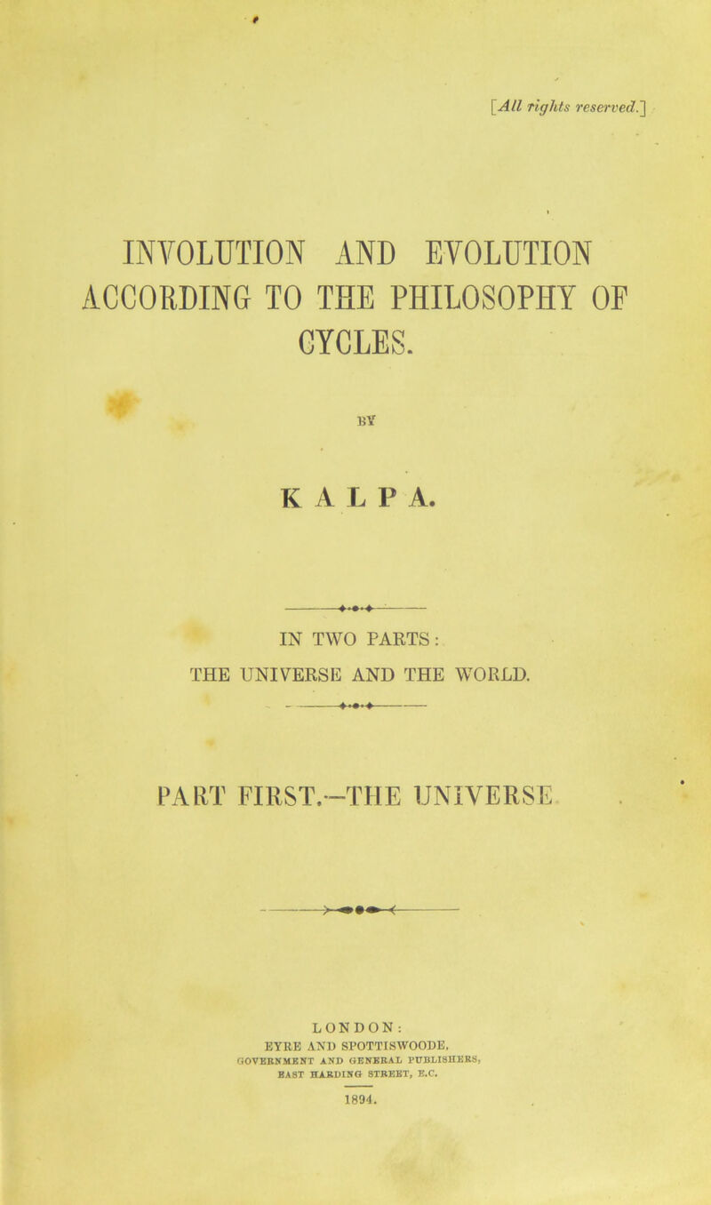 [All rights reserved.] INVOLUTION AND EVOLUTION ACCORDING TO THE PHILOSOPHY OP CYCLES. BY K A L P A. IN TWO PARTS : THE UNIVERSE AND THE WORLD. ♦•••♦ PART FIRST.—THE UNIVERSE LONDON: EYRE AjVD SPOTTISWOODE, GOVERNMENT AND GENERAL PUBLISHERS, BAST HARDING STREET, E.C. 1894.