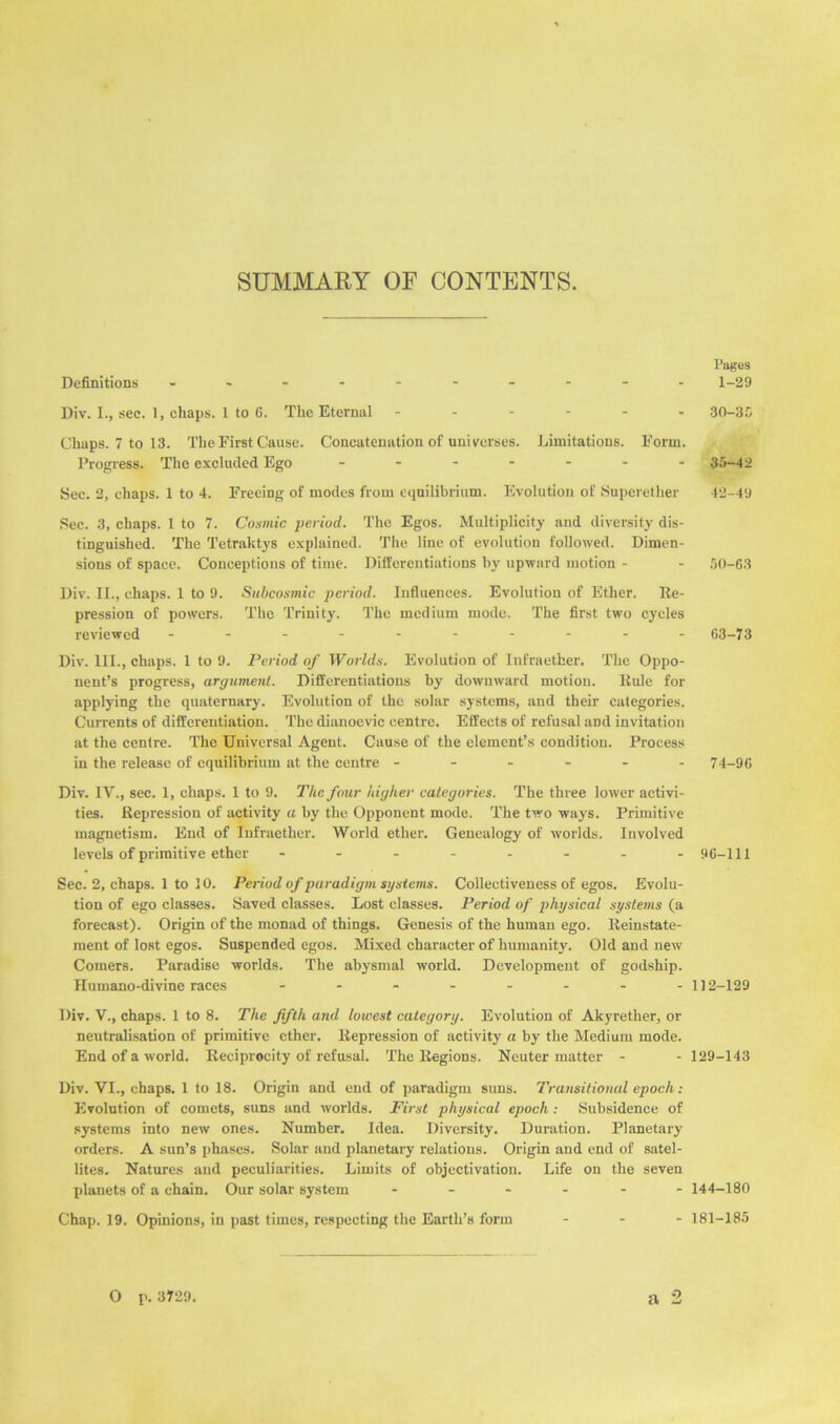 SUMMARY OF CONTENTS. Definitions - -- -- -- -- - Div. I., sec. 1, chaps. 1 to 6. The Eternal ------ Chaps. 7 to 13. The First Cause. Concatenation of universes. Limitations. Form. Progress. The excluded Ego ------- Sec. 2, chaps. 1 to 4. Freeing of modes from equilibrium. Evolution of Superether Sec. 3, chaps. 1 to 7. Cosmic period. The Egos. Multiplicity and diversity dis- tinguished. The Tetraktys explained. The line of evolution followed. Dimen- sions of space. Conceptions of time. Differentiations by upward motion - Div. II., chaps. 1 to 9. Subcosmic period. Influences. Evolution of Ether. De- pression of powers. Tho Trinity. The medium mode. The first two cycles reviewed ---------- Div. III., chaps. 1 to 9. Period of Worlds. Evolution of Infraether. The Oppo- nent’s progress, argument. Differentiations by downward motion. Rule for applying the quaternary. Evolution of the solar systems, and their categories. Currents of differentiation. The diauoevic centre. Effects of refusal aDd invitation at the centre. The Universal Agent. Cause of the element’s condition. Process in the release of equilibrium at the centre ------ Div. IV., sec. 1, chaps. 1 to 9. The four higher categories. The three lower activi- ties. Repression of activity a by the Opponent mode. The two ways. Primitive magnetism. End of Infraether. World ether. Genealogy of worlds. Involved levels of primitive ether - -- -- -- - Sec. 2, chaps. 1 to 10. Period of paradigm systems. Collectiveness of egos. Evolu- tion of ego classes. Saved classes. Lost classes. Period of physical systems (a forecast). Origin of the monad of things. Genesis of the human ego. Reinstate- ment of lost egos. Suspended egos. Mixed character of humanity. Old and new Comers. Paradise worlds. The abysmal world. Development of godship. Humano-divine races - -- -- -- - Div. V., chaps. 1 to 8. The fifth and lowest category. Evolution of Akyrether, or neutralisation of primitive ether. Repression of activity a by the Medium mode. End of a world. Reciprocity of refusal. The Regions. Neuter matter - Div. VI., chaps. 1 to 18. Origin and end of paradigm suns. Transitional epoch: Evolution of comets, suns and worlds. First physical epoch : Subsidence of systems into new ones. Number. Idea. Diversity. Duration. Planetary orders. A sun’s phases. Solar and planetary relations. Origin and end of satel- lites. Natures and peculiarities. Limits of objectivation. Life on the seven planets of a chain. Our solar system ------ Chap. 19. Opinions, in past times, respecting the Earth’s form - - - O p. 3729. •1 Pages 1-29 30-3 G 35-42 42-49 50-63 03-73 74-90 90-111 112-129 129-143 144-180 181-185