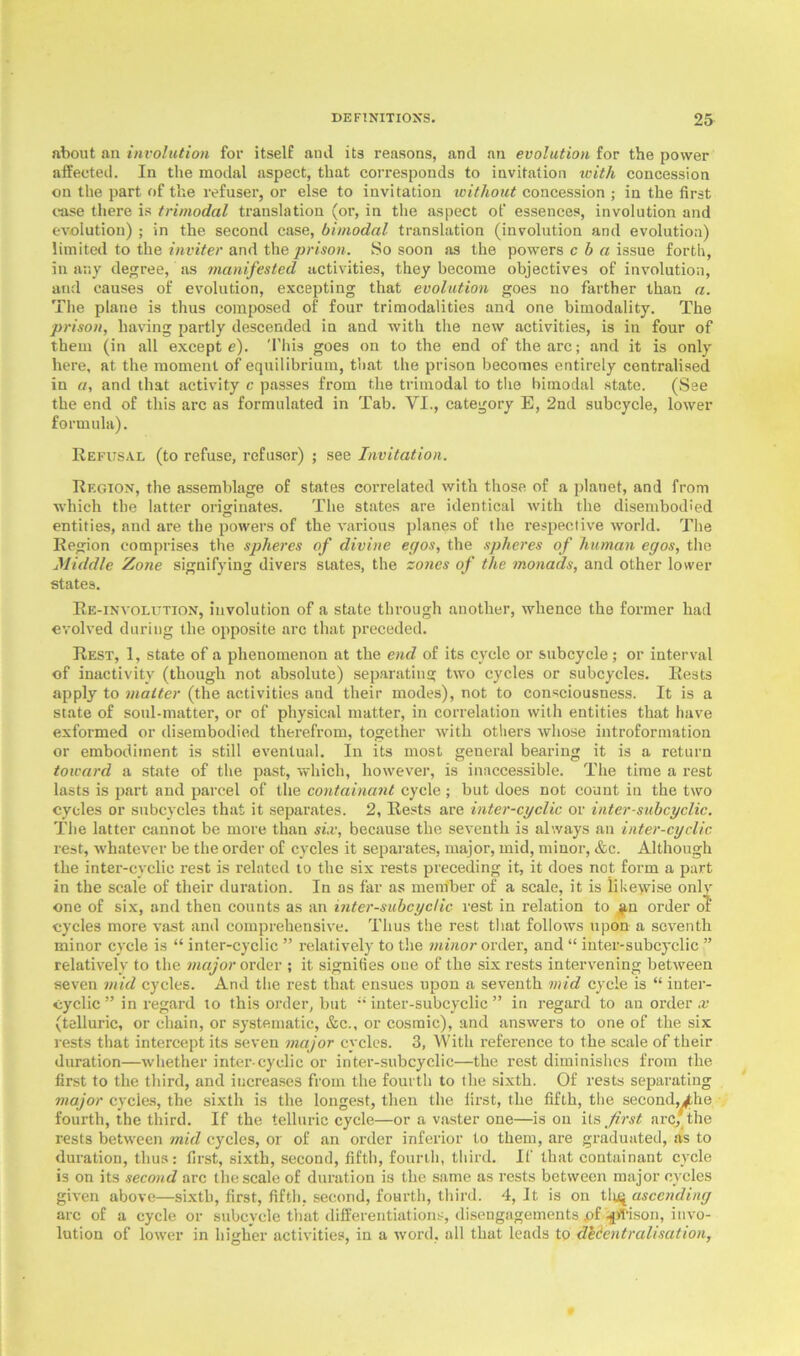 about an involution for itself and its reasons, and an evolution for the power affected. In the modal aspect, that corresponds to invitation with concession on the part of the refuser, or else to invitation without concession ; in the first case there is trimodal translation (or, in the aspect of essences, involution and evolution) ; in the second case, bimodal translation (involution and evolution) limited to the inviter and the prison. So soon as the powers c h a issue forth, in any degree, as manifested activities, they become objectives of involution, and causes of evolution, excepting that evolution goes no farther than a. The plane is thus composed of four trimodalities and one bimodality. The prison, having partly descended in and with the new activities, is in four of them (in all except e). This goes on to the end of the arc; and it is only here, at the moment of equilibrium, that the prison becomes entirely centralised in a, and that activity c passes from the trimodal to the bimodal state. (See the end of this arc as formulated in Tab. VI., category E, 2nd subcycle, lower formula). Refusal (to refuse, refuser) ; see Invitation. Region, the assemblage of states correlated with those of a planet, and from which the latter originates. The states are identical with the disembodied entities, and are the powers of the various planes of the respective world. The Region comprises the spheres of divine egos, the spheres of human egos, the Middle Zone signifying divers states, the zones of the monads, and other lower states. Re-involution, involution of a state through another, whence the former had evolved during the opposite arc that preceded. Rest, 1, state of a phenomenon at the end of its cycle or subcycle; or interval of inactivity (though not absolute) separating two cycles or subcycles. Rests apply to matter (the activities and their modes), not to consciousness. It is a state of soul-matter, or of physical matter, in correlation with entities that have exformed or disembodied therefrom, together with others whose introformation or embodiment is still eventual. In its most general bearing it is a return toward a state of the past, which, however, is inaccessible. The time a rest lasts is part and parcel of the containant cycle; but does not count in the two cycles or subcycles that it separates. 2, Rests are inter-cyclic or inter-subcyclic. The latter cannot be more than six, because the seventh is always an inter-cyclic rest, whatever be the order of cycles it separates, major, mid, minor, &c. Although the inter-cyclic rest is related to the six rests preceding it, it does not form a part in the scale of their duration. In os far as member of a scale, it is likewise only one of six, and then counts as an inter-subcyclic rest in relation to an order of cycles more vast and comprehensive. Thus the rest that follows upon a seventh minor cycle is “ inter-cyclic ” relatively to the minor order, and “ inter-subcyclic ” relatively to the major order ; it signifies one of the six rests intervening between seven mid cycles. And the rest that ensues upon a seventh mid cycle is “ inter- cyclic ” in regard to this order, but  inter-subcyclic ” in regard to an order x (telluric, or chain, or systematic, &c., or cosmic), and answers to one of the six rests that intercept its seven major cycles. 3, With reference to the scale of their duration—whether inter-cyclic or inter-subcyclic—the rest diminishes from the first to the third, and increases from the fourth to the sixth. Of rests separating major cycles, the sixth is the longest, then the first, the fifth, the second,/he fourth, the third. If the telluric cycle—or a vaster one—is on its first arc; the rests between mid cycles, or of an order inferior to them, are graduated, as to duration, thus: first, sixth, second, fifth, fourth, third. If that containant cycle is on its second arc the scale of duration is the same as rests between major cycles given above—sixth, first, fifth, second, fourth, third. 4, It is on tlu| ascending arc of a cycle or subcvcle that differentiations, disengagements .of -fp/I-ison, invo- lution of lower in higher activities, in a word, all that leads to decentralisation,