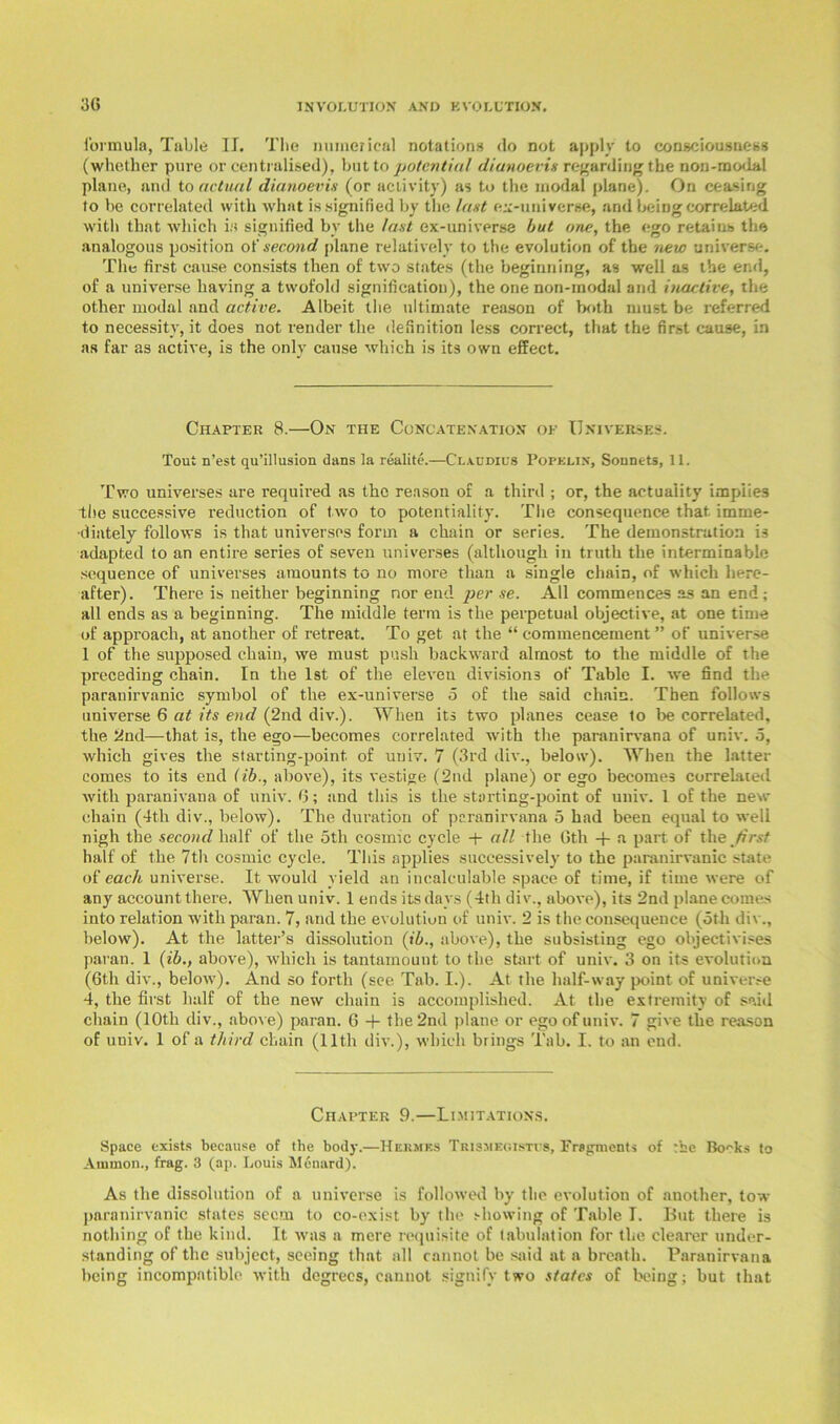 formula, Table II. Tbe numerical notations do not apply to consciousness (whether pure or centralised), but to potential dianoevis regarding the non-modal plane, and to actual dianoevis (or activity) as to the modal plane). On ceasing to be correlated with what is signified by the last ex-universe, and being correlated with that which is signified by the last ex-universe but one, the ego retains the analogous position of second plane relatively to the evolution of the new universe. The first cause consists then of tw'o states (the beginning, as well as the end, of a universe having a twofold signification), the one non-rnodal and inactive, the other modal and active. Albeit the ultimate reason of both must be referred to necessity, it does not render the definition less correct, that the first cause, in as far as active, is the only cause which is its own effect. Chapter 8.—On the Concatenation of Universes. Tout n’est qu’illusion dans la realite.—Claudius Popklin, Sonnets, 11. Two universes are required as the reason of a third ; or, the actuality implies tlie successive reduction of two to potentiality. The consequence that, imme- diately follows is that universes form a chain or series. The demonstration is adapted to an entire series of seven universes (although in truth the interminable sequence of universes amounts to no more than a single chain, of which here- after). There is neither beginning nor end per se. All commences as an end; all ends as a beginning. The middle term is the perpetual objective, at one time of approach, at another of retreat. To get at the “ commencement” of universe 1 of the supposed chain, we must push backward almost to the middle of the preceding chain. In the 1st of the eleven divisions of Table I. we find the paranirvanic symbol of tlie ex-universe o of the said chain. Then follows universe 6 at its end (2nd div.). When its two planes cease to be correlated, the 2nd—that is, the ego—becomes correlated with the paranirvana of ur.iv. 5, which gives the starting-point, of uuiv. 7 (3rd div., below). When the latter comes to its end (ib., above), its vestige (2nd plane) or ego becomes correlated with paranivana of univ. 6; and this is the starting-point of univ. 1 of the new chain (4th div., below). The duration of paranirvana 5 had been equal to well nigh the second half of the 5th cosmic cycle + all the Gth -f a part of the first half of the 7th cosmic cycle. This applies successively to the paranirvanic state of each universe. It would yield an incalculable space of time, if time were of any account there. When univ. 1 ends its days (4tli div., above), its 2nd plane comes into relation with paran. 7, and the evolution of univ. 2 is the consequence (oth div., below). At the latter’s dissolution (ib., above), the subsisting ego objectivises paran. 1 (ib., above), which is tantamount to the start of univ. 3 on its evolution (Gth div., below). And so forth (see Tab. I.). At the half-way point of universe 4, the first half of the new chain is accomplished. At the extremity of said chain (10th div., above) paran. 6 + the 2nd plane or ego of univ. 7 give the reason of univ. 1 of a third chain (11th div.), which brings Tab. I. to an end. Chapter 9.—Limitations. Space exists because of the body.—Hermf.s Trismegistcs, Fragments of tbe Bo^ks to Ammon., frag. 3 (ap. Louis Menard). As the dissolution of a universe is followed by the evolution of another, tow paranirvanic states seem to co-exist by the showing of Table I. But there is nothing of the kind. It was a mere requisite of tabulation for the clearer under- standing of the subject, seeing that all cannot be said at a breath. Paranirvana being incompatible with degrees, cannot signify two states of being; but that