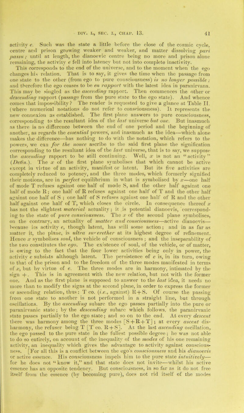 activity e. Such was the state a little before the close of the cosmic cycle, centre and prison growing weaker and weaker, and matter dissolving pari passu; until at length, the dianoevic centre being no more and prison alone remaining, the activity e fell into latency but not into complete inactivity. This corresponds to the end of the universe, and to the moment when the ego changes his relation. That is to say, it gives the time when the passage from one state to the other (from ego to pure consciousness) is no longer possible and therefore the ego ceases to be en rapport with the latest idea in paranirvana. This may be singled as the ascending rapport. Then commences the other or descending rapport (passage from the pure state to the ego state). And whence comes that impossibility? The reader is requested to give a glance at Table II. (where numerical notations do not refer to consciousness). It represents the new connexion as established. The first plane answers to pure consciousness, corresponding to the resultant idea of the last universe but one. But inasmuch as there is no difference between the end of one period and the beginning of another, as regards the essential powers, and inasmuch as the idea—which alone makes the difference—has nothing to do with the notation, which refers to the powers, we can for the nonce ascribe to the said first plane the signification corresponding to the resultant idea of the last universe, that is to say, we suppose the ascending rapport to be still continuing. Well, x is not an “activity” (Detin.). The x of the first plane symbolises that which cannot be active except in virtue of an activity, manifest or latent. But its five activities are completely reduced to potency, and the three modes, which formerly signified their motions, are in perfect equilibrium in what is symbolised by x—one half of mode T refuses against one half of mode S, and the other half against one half of mode R; one half of R refuses against one half of T and the other half against one half of S ; one half of S refuses against one half of R and the other half against one half of T, which closes the circle. In consequence thereof x has not the slightest material actuality; it is potential dianoevis, correspond- ing to the state of pure consciousness. The x of the second plane symbolises, on the contrary, an actuality of matter and consciousness—active dianoevis— because its activity e, though latent, has still some action; and in as far as matter it, the plane, is ultra su>erether at its highest degree of refinement. Hence x symbolises soul, the vehicle of consciousness ; and the inseparability of the two constitutes the ego. The existence of soul, of the vehicle, or of matter, is owing to the fact that the four lower activities being only in power, the activity e subsists although latent. The persistence of e is, in its turn, owing to that of the prison and to the freedom of the three modes manifested in terms of x, but by virtue of e. The three modes are in harmony, intimated by the sign + . This is in agreement with the new relation, hut not with the former one. And as the first plane is supposed to answer to the last idea, it needs no more than to modify the signs at the second plane, in order to express the former or ascending relation, thus: T co. (i.e., against) R + S. Of course the passing from one state to another is not performed in a straight line, but through oscillations. By the ascending subarc the ego passes partially into the pure or paranirvanic state; by the descending subarc which follows, the paranirvanic state passes partially to the ego state; and soon to the end. At every descent there was harmony among the three modes [S + R + T]; at every ascent dis- harmony, the refuser being T [T co. R + S]. At the last ascending oscillation, the ego passed to the pure state in the fullest possible degree; he was not able to do so entirely, on account of the inequality of the modes of his one remaining activity, an inequality which gives the advantage to activity against conscious- ness. [For all this is a conflict between the ego’s consciousness and his dianoevis or active essence. His consciousness impels him to the pure state intuitively— for he does not “ know it,” and that state does not invite—whilst his active essence has an opposite tendency. But consciousness, in so far as it do not free itself from the essence (by becoming pure), does not rid itself of the modes