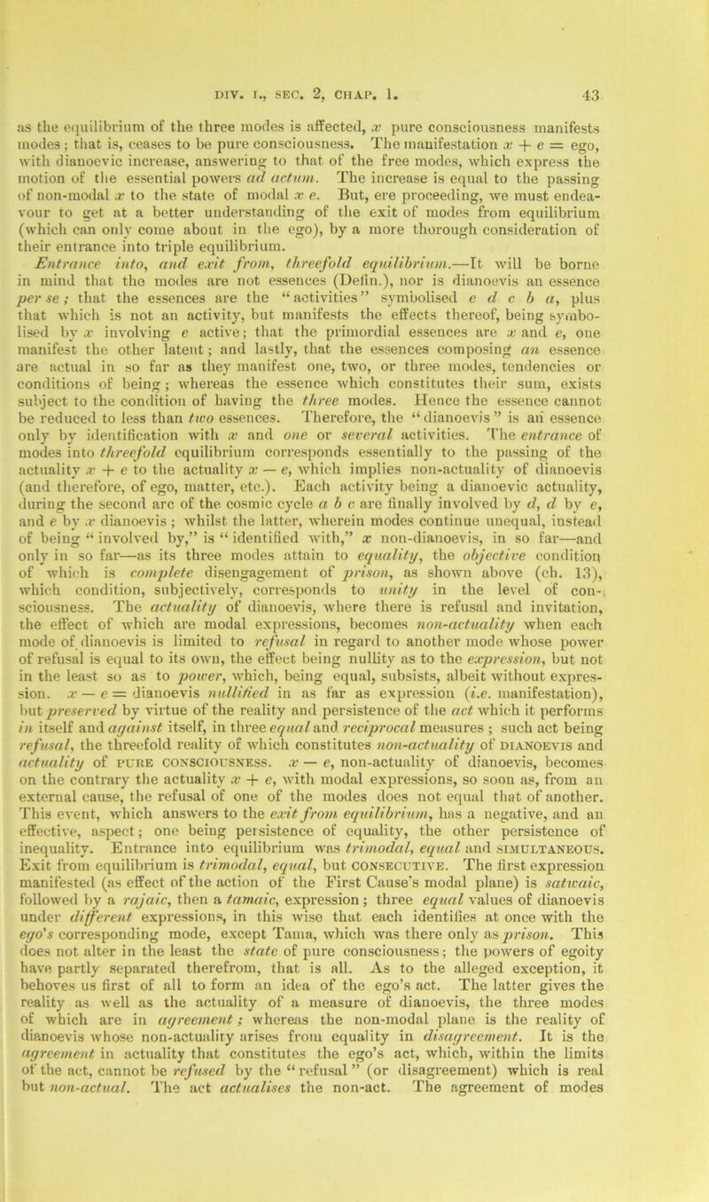 as the equilibrium of the three modes is affected, x pure consciousness manifests modes; that is, ceases to be pure consciousness. The manifestation x + e = ego, with dianoevic increase, answering to that of the free modes, which express the motion of the essential powers ad actum. The increase is equal to the passing of non-modal x to the state of modal x e. But, ere proceeding, we must endea- vour to get at a better understanding of the exit of modes from equilibrium (which can only come about in the ego), by a more thorough consideration of their entrance into triple equilibrium. Entrance into, and exit from, threefold equilibrium.—It will be borne in mind that the modes are not essences (Delin.), nor is dianoevis an essence per se; that the essences are the “ activities ” symbolised e cl c b a, plus that which is not an activity, but manifests the effects thereof, being symbo- lised by x involving e active; that the primordial essences are x and e, one manifest the other latent; and lastly, that the essences composing an essence are actual in so far as they manifest one, two, or three modes, tendencies or conditions of being; whereas the essence which constitutes their sum, exists subject to the condition of having the three modes. Hence the essence cannot be reduced to less than two essences. Therefore, the “dianoevis” is ah essence only by identification with x and one or several activities. The entrance of modes into threefold equilibrium corresponds essentially to the passing of the actuality x + e to the actuality x — e, which implies non-actuality of dianoevis (and therefore, of ego, matter, etc.). Each activity being a dianoevic actuality, during the second arc of the cosmic cycle a b c are finally involved by cl, d by e, and e by x dianoevis ; whilst the latter, wherein modes continue unequal, instead of being “ involved by,” is “ identified with,” x non-dianoevis, in so far—and only in so far—as its three modes attain to equality, the objective condition of which is complete disengagement of prison, as shown above (ch. 13), which condition, subjectively, corresponds to unity in the level of con-i sciousness. The actuality of dianoevis, where there is refusal and invitation, the effect of which are modal expressions, becomes non-actuality when each mode of dianoevis is limited to refusal in regard to another mode whose power of refusal is equal to its own, the effect being nullity as to the expression, but not in the least so as to power, which, being equal, subsists, albeit without expres- sion. x — e — dianoevis nullified in as far as expression (i.e. manifestation), but preserved by virtue of the reality and persistence of the act which it performs in itself and against itself, in three equal and reciprocal measures ; such act being refusal, the threefold reality of which constitutes non-actuality of dianoevis and actuality of pure consciousness, x — e, non-actuality of dianoevis, becomes on the contrary the actuality x -f e, with modal expressions, so soon as, from an external cause, the refusal of one of the modes does not equal that of another. This event, which answers to the exit from equilibrium, has a negative, and an effective, aspect; one being persistence of equality, the other persistence of inequality. Entrance into equilibrium was trimodal, equal and simultaneous. Exit from equilibrium is trimodal, equal, but consecutive. The first expression manifested (as effect of the action of the First Cause’s modal plane) is satwaic, followed by a rajaic, then a tamaic, expression ; three equal values of dianoevis under different expressions, in this wise that each identifies at once with the ego's corresponding mode, except Tama, which was there only as prison. This does not alter in the least the state of pure consciousness; the powers of egoity have partly separated therefrom, that is all. As to the alleged exception, it behoves us first of all to form an idea of the ego’s act. The latter gives the reality as well as the actuality of a measure of dianoevis, the three modes of which are in agreement; whereas the non-modal plane is the reality of dianoevis whose non-actualiry arises from equality in disagreement. It is the agreement in actuality that constitutes the ego’s act, which, within the limits of the act, cannot be refused by the “ refusal ” (or disagreement) which is real but non-actual. The act actualises the non-act. The agreement of modes