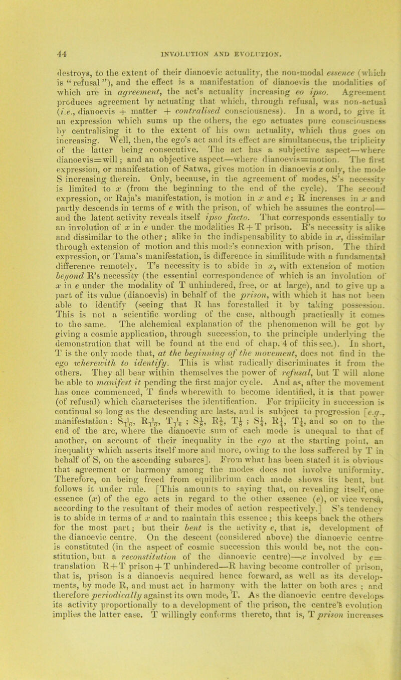 destroys, to the extent of their dianoevic actuality, the non-modal essence (which is “ refusal ”), and the effect is a manifestation of dianoevis the modalities of ■which are in agreement, the act’s actuality increasing eo ipso. Agreement produces agreement by actuating that which, through refusal, was non-actual (i.e., dianoevis •+ matter -f contra Used consciousness). In a word, to give it an expression which sums up the others, the ego actuates pure consciousness by centralising it to the extent of his own actuality, which thus goes on increasing. Well, then, the ego’s act and its effect are simultaneous, the triplicity of the latter being consecutive. The act has a subjective aspect—where dianoevis=will; and an objective aspect—where dianoevis=motion. The first expression, or manifestation of Satwa, gives motion in dianoevis x only, the mode S increasing therein. Only, because, in the agreement of modes, S’s necessity is limited to x (from the beginning to the end of the cycle). The second expression, or Raja’s manifestation, is motion in x and e; R increases in x and partly descends in terms of e with the prison, of which he assumes the control— and the latent activity reveals itself ipso facto. That corresponds essentially to an involution of x in e under the modalities R + T prison. R’s necessity is alike and dissimilar to the other; alike in the indispensability to abide in x, dissimilar through extension of motion and this mods’s connexion with prison. The third expression, or Tama’s manifestation, is difference in similitude with a fundamental difference remotely. T’s necessity is to abide in x, with extension of motion beyond R’s necessity (the essential correspondence of which is an involution of x in e under the modality of T unhindered, free, or at large), and to give up a part of its value (dianoevis) in behalf of the prison, with which it has not been able to identify (seeing that R has forestalled it by taking possession. This is not a scientific wording of the case, although practically it comes to the same. The alchemical explanation of the phenomenon will be got In- giving a cosmic application, through succession, to the principle underhung the demonstration that will be found at the end of chap. 4 of this sec.). In short, T is the only mode that, at the beginning of the movement, does not find in the ego u'herewith to identify. This is what radically discriminates it from the others. They all bear within themselves the power of refusal, but T will alone be able to manifest it pending the first major cycle. And as, after the movement has once commenced, T finds wherewith to become identified, it is that power (of refusal) which characterises the identification. For tripiicity in succession is continual so long as the descending arc lasts, and is subject to progression \e.g., manifestation : 8T'lT, R^, TtV ; S^, R|, T£ ; Sj, R], Tj, and so on to the end of the arc, where the dianoevic sum of each mode is unequal to that of another, on account of their inequality in the ego at the starting point, an inequality which asserts itself more and more, owing to the loss suffered by T in behalf of S, on the ascending subarcs]. From what has been stated it is obvious that agreement or harmony among the modes does not involve uniformity. Therefore, on being freed from equilibrium each mode shows its bent, but follows it under rule. [This amounts to saying that, on revealing itself, one essence (x) of the ego acts in regard to the other essence (e), or vice versa, according to the resultant of their modes of action respectively.] S’s tendency is to abide in terms of x and to maintain this essence; this keeps back the others for the most part; but their bent is the activity e, that is, development of the dianoevic centre. On the descent (considered above) the dianoevic centre- is constituted (in the aspect of cosmic succession this would be, not the con- stitution, but a reconstitution of the dianoevic centre)—x involved by e— translation R + T prison -f T unhindered—R having become controller of prison, that is, prison is a dianoevis acquired hence forward, as well as its develop- ments, by mode R, and must act in harmony with the latter on both arcs ; ar.d therefore periodically against its own mode, T. As the dianoevic centre develop* its activity proportionally to a development of the prison, the centre’fe evolution implies the latter case. T willingly conforms thereto, that is, Tprison increases