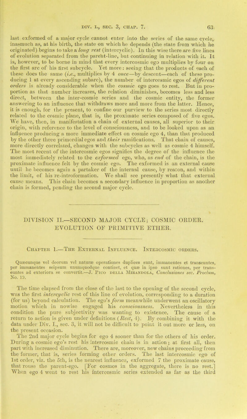 last exformed of a major cycle cannot enter into the series of the same cycle, inasmuch as, at his birth, the state on which he depends (the state from which he originated) begins to take a long rest (intercyclic). In this wise there are five lines of evolution separated from the parent-line, but continuing in relation with it. It is, however, to be borne in mind that every intercosmic ego multiplies by four on the first arc of his first subcycle. Yet more: seeing that the products of each of these does the same (i.e., multiplies by 4 once—by descent—each of these pro- ducing 1 at every ascending subarc), the number of intercosmic egos of different orders is already considerable when the cosmic ego goes to rest. But in pro- portion as that number increases, the relation diminishes, becomes less and less direct, between the inter-cosmic series and the cosmic entity, the former answering to an influence that withdraws more and more from the latter. Hence, it is enough, for the present, to confine our purview to the series most directly related to the cosmic plane, that is, the proximate series composed of five egos. We have, then, in manifestation a chain of external causes, all superior to their origin, with reference to the level of consciousness, and to be looked upon as an influence producing a more immediate effect on cosmic ego 4, than that produced by the other three primordial egos and their ramifications. That chain of causes, more directly correlated, changes with the subcycles as well as cosmic 4 himself. The most recent of the intercosmic egos signifies the degree of the influence the most immediately related to the exformed ego, who, as end of the chain, is the proximate influence felt by the cosmic ego. The exformed is an external cause until he becomes again a partaker of the internal cause, by reason, and within the limit, of his re-introformation. We shall see presently what that external cause means. This chain becomes a secondary influence in proportion as another chain is formed, pending the second major cycle. DIVISION II.—SECOND MAJOR CYCLE; COSMIC ODDER. EVOLUTION OF PRIMITIVE ETHER. Chapter 1.—The External Influence. Intercosmic orders. Qusecunque vel deorum vet naturae operationes duplices sunt, immanentes et transeuntes, per immanentes seipsum unumquodque continet, et quae in ipso sunt rationes, per trans- euntes ad exteriora se convertit.—J. Pico della Mirandola, Conclusiones sec. Proclum, No. 10. The time elapsed from the close of the last to the opening of the second cycle, was the first intercyclic rest of this line of evolution, corresponding to a duration (for us) beyond calculation. The ego’s form meanwhile underwent an oscillatory motion v'hich in nowise engaged his consciousness. Nevertheless in this condition the pure subjectivity was w'anting to existence. The cause of a return to action is given under definitions (Rest, 4). By combining it with the data under Div. I., sec. 3, it will not be difficult to point it out more or less, on the present occasion. The 2nd major cycle begins for ego 4 sooner than for the others of his order. During a cosmic ego’s rest his intercosmic chain is in action; at first all, then part with increased diminution. There are, moreover, new chains proceeding from the former, that is, series forming other orders. The last intercosmic ego of 1st order, viz. the 5tli, is the nearest influence, exformed 7 the proximate cause, that rouse the parent-ego. [For cosmos in the aggregate, there is no rest.] When ego 4 went to rest his intercosmic series extended as far as the third