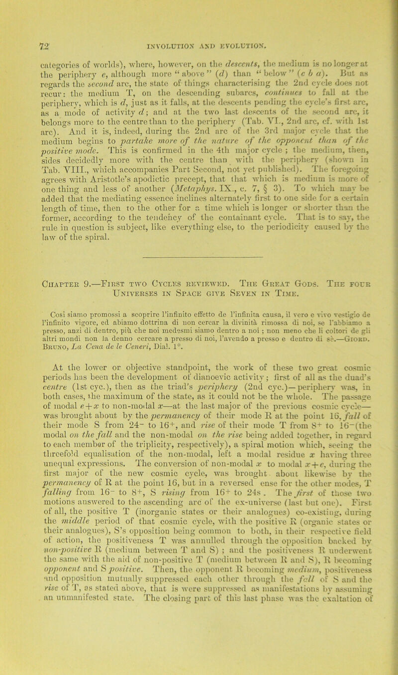 categories of worlds), where, however, on the descents, the medium is no longer at the periphery e, although more “ above ” {d) than “ below ” (c b a). But as regards the second arc, the state of things characterising the 2nd cycle does not recur: the medium T, on the descending subarcs, continues to fall at the periphery, which is d, just as it falls, at the descents pending the cycle’s first arc, as a mode of activity d; and at the two last descents of the second arc, it belongs more to the centre than to the periphery (Tab. VI., 2nd arc, cf. with 1st arc). And it is, indeed, during the 2nd arc of the 3rd major cycle that the medium begins to partake more of the nature of the opponent than of the positive mode. This is confirmed in the 4th major cycle ; the medium, then, sides decidedly more with the centre than with the periphery (shown in Tab. VIII., which accompanies Part Second, not yet published). The foregoing agrees with Aristotle’s apodictic precept, that that which is medium Is more of one thing and less of another (Metapliys. IX., c. 7, § 3). To which may be added that the mediating essence inclines alternately first to one side for a certain length of time, then to the other for a time which is longer or shorter than the former, according to the tendency of the containant cycle. That is to say, the rule in question is subject, like everything else, to the periodicity caused by the law of the spiral. Chapter 9.—First two Cycles reviewed. The Great Gods. The four Universes in Space give Seven in Time. Cosi siamo promossi a scoprire 1’infiDito effetto de l’infinita causa, il vero e vivo vestigio de l’infinito vigore, ed nbiamo dottrina di uon cercar la divinitil rimossa di noi, se l'abbiamo a presso, anzi di dentro, piu che noi medesmi siamo dentro a noi; non meno che li coltori de gli altri mondi non la denno cercare a presso di noi, l’avendo a presso e dentro di se.—Giokd. Bkuno, La Cena de le Ceneri, Dial. 1°. At the lower or objective standpoint, the work of these two great cosmic periods has been the development of dianoevic activity; first of all as the duad’s centre (1st eye.), then as the triad's periphery (2nd eye.)—periphery was, in both cases, the maximum of the state, as it could not be the whole. The passage of modal e + x to non-modal x—at the last major of the previous cosmic cycle— was brought about by the permanency of then.’ mode 11 at the point 16, fall of their mode S from 24“ to 16+, and rise of their mode T from 8+ to 16~(the modal on the fall and the non-modal on the rise being added together, in regard to each member of the triplicity, respectively), a spiral motion which, seeing the threefold equalisation of the non-modal, left a modal residue a: having three unequal expressions. The conversion of non-modal x to modal x+e, during the first major of the new cosmic cycle, was brought about likewise by the permanency of R at the point 16, but in a reversed ense for the other modes, T falling from 16“ to 8+, S rising from 16+ to 24s. The first of those two motions answered to the ascending arc of the ex-universe (last but one). First of all, the positive T (inorganic states or their analogues) co-existing, during the middle period of that cosmic cycle, with the positive R (organic states or their analogues), S’s opposition being common to both, in their respective field of action, the positiveness T was annulled through the opposition backed by non-positive R (medium between T and S) ; and the positiveness B underwent the same with the aid of non-positive T (medium between R and S), R becoming opponent and S positive. Then, the opponent It becoming medium, positiveness and opposition mutually suppressed each other through the fall of S and the rise of T, as stated above, that is were suppressed as manifestations by assuming an unmanifested state. The closing part of this last phase was the exaltation of