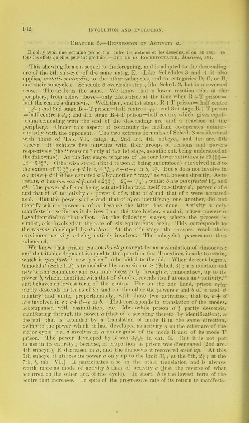 Chapter 5.—Repression of Activity a. 11 doit y avoir une certaine proportion entre les actions et lcs dcsseins, si on en veut re tons les effets qu’elles peuvent produire.—Due de lx Rochefoucauld, Moximes, 161. This showing forms a sequel to the foregoing, and is adapted to the descending arc of the 5th sub-eye. of the same categ. E. Like Schedules 3 and 4 it also applies, mutatis mutandis, to the other subcyoles, and to categories D, C, or B, and their subcycles. Schedule 3 overlooks stops, like Sched. 2, but in a reversed sense. The scale is the same. We know that a lower reaction—i.e. at the periphery, from below above—only takes place at the time when R+T prison = half the centre’s dianoevis. Well, then, end 1st stage, R + T prison= half centre + ; end 2nd stage R + T prison = half centre+ T'T: end 3rd stage li + T prison =half centre + ; end 4th stage R + T piison=balf centre, which gives equili- brium coinciding with the end of the descending arc and a reaction at the periphery. Under this aspect of continuity the medium co-operates uninter- ruptedly with the opponent. The two extreme formulas of Sched. 3 are identical with those of Tat). 'VI., categ. E, 2nd arc. 4th subcyc., and 1st arc. 5th subcyc. It exhibits five activities with their groups of reasons and powers respectively (the “ reasons ” only at the 1st stage, as sufficient, being understood at the following). At the first stage, progress of the four lower activities is 23j(| — 18=5^0.3. Otherwise stated (fixed reason x being understood) e involved ind to the extent of 5|§J; e + fZ in c, ; e + cZ-r-c in b, 1+ But b does not involve in a; it is e + d that has actuated a 3 by another “ way,” as will be seen directly. As to results, d has increased |, and c 2-++} (=21-—T-qt,); whilst b has manifested 1+ and a\. T'he power d of e on being actuated identified itself to activity d; power cof e and that of d, to activity c ; power b of e, that of d and that of c were actuated as b. But the power a of e and that of d, on identifying one another, did not identify with a power a of c, because the latter has none. Activity a only manifests in so far as it derives from the two higher, e and d, whose powers a have identified to that effect. At the following stages, where the process is similar, e is involved at the rate of six equivalents each. This corresponds to the reasons developed by d c b a. At the 4th stage the reasons reach tlieir maximum, activity e being entirely involved. The subcycle’s powers are thus- exhausted. We know that prison cannot develop except by an assimilation of dianoevis r and that its development is equal to the quantum that T medium is able to retain, which is ipso facto “ new prison ” to be added to the old. When descent begins, bimodal d (Sched. 2) is trimodalised by accession of S (Sched. 3) ; assimilation and new prison commence and continue incessantly through c, trimodalised, up to its power b, which, identified with that of d and e, reveals itself at once an  activity,” and behaves as lowest term of the centre. For on the one hand, prison <+4^ partly descends in terms of b ; and on the other the powers r and b of e and d identify and unite, proportionately, with those two activities ; that is, c + d me involved in c ; e+tZ+c in b. That corresponds to translation of the modes, accompanied with assimilaticD, etc. Meanwhile prison d 3. partly descends, manifesting through its power a (that of e acceding thereto by identification), a descent that is attended by a translation of mode R in the same direction, owing to the power which it had developed as activity a on the other arc of the major cycle |_Z.e., d involves in a under guise of its mode R and of its mode T prison. The power developed by R was 3y’\l’T in cat. E. But it is not put to use in its entirety; because, in proportion as prison was disengaged (2nd arc. 4th subcyc.), R decreased in a, and the dianoevis it recovered went up. At this 5th subcyc. it utilizes its power a only up to the limit 3|; at the 6th, 2\ ; at the 7th, tab. VI.] R participates a'so in the other translation and is always worth more as mode of activity b than of activity a (just the reverse of what occurred on the other arc. of the cycle). In short, b is the lowest term of the centre that increases. In spite of the progressive rate of its return to manifesta-