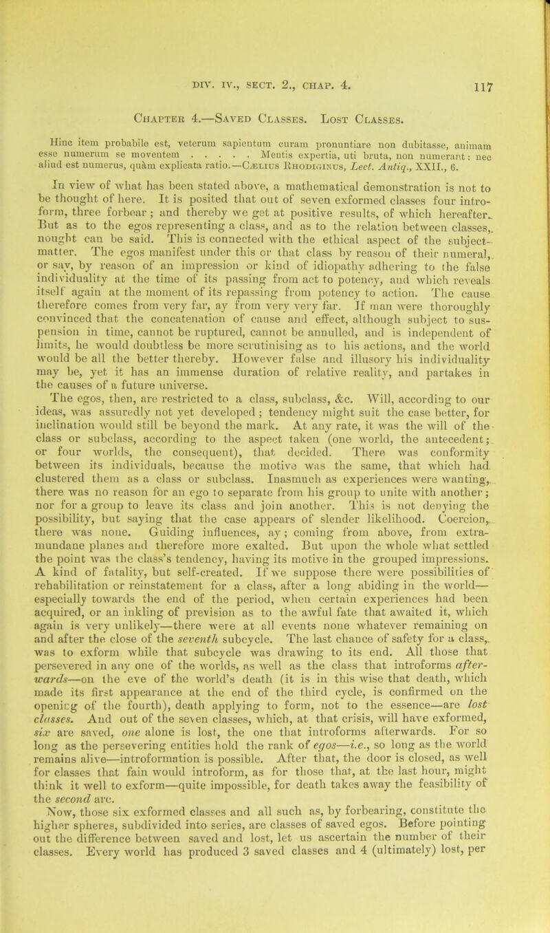 Chapter 4.—Saved Classes. Lost Classes. Hinc item probabile est, veterum sapientum curam pronuntiare non dubitasse, auimam esse numeriun se moveutem Mentis expertia, uti bruta, non numerant: nec aliud est numerus, quitm explicata ratio.—CXelius Rhodioikus, Led. Antiq., XXII., 6. In view of what has been stated above, a mathematical demonstration is not to be thought of here. It is posited that out of seven exformed classes four intro- form, three forbear; and thereby we get at positive results, of which hereafter.. But as to the egos representing a class, and as to the relation between classes,, nought can be said. This is connected with the ethical aspect of the subject- matter. The egos manifest under this or that class by reason of their numeral,, or say, by reason of an impression or kind of idiopathy adhering to the false individuality at the time of its passing from act to potency, aud which reveals itself again at the moment of its repassing from potency to action. The cause therefore comes from very far, ay from very very far. If man were thoroughly convinced that the concatenation of cause and effect, although subject to sus- pension in time, cannot be ruptured, cannot be annulled, and is independent of limits, he would doubtless be more scrutinising as to his actions, and the world would be all the better thereby. However false and illusory his individuality may be, yet it has an immense duration of relative reality, and partakes in the causes of a future universe. The egos, then, are restricted to a class, subclass, &c. Will, according to our ideas, was assuredly not yet developed ; tendency might suit the case better, for inclination would still be beyond the mark. At any rate, it was the will of the class or subclass, according to the aspect taken (one world, the antecedent; or four worlds, the consequent), that decided. There was conformity between its individuals, because the motive was the same, that which had clustered them as a class or subclass. Inasmuch as experiences were wanting, there was no reason for an ego to separate from his group to unite with another; nor for a group to leave its class and join another. This is not denying the possibility, but saying that the case appears of slender likelihood. Coercion, there was noue. Guiding influences, ay; coming from above, from extra- mundane planes and therefore more exalted. But upon the whole what settled the point was the class’s tendency, having its motive in the grouped impressions. A kind of fatality, but self-created. If we suppose there were possibilities of rehabilitation or reinstatement for a class, after a long abiding in the world— especially towards the end of the period, when certain experiences had been acquired, or an inkling of prevision as to the awful fate that awaited it, which again is very unlikely—there were at all events none whatever remaining on and after the close of the seventh subcycle. The last chance of safety for a class,, was to exform while that subcycle was drawing to its end. All those that persevered in any one of the worlds, as well as the class that introforms after- wards—on the eve of the world’s death (it is in this wise that death, which made its first appearance at the end of the third cycle, is confirmed on the openieg of the fourth), death applying to form, not to the essence—are lost classes. Aud out of the seven classes, which, at that crisis, will have exformed, six are saved, one alone is lost, the one that introforms afterwards. For so long as the persevering entities hold the rank of egos—i.e., so long as the world remains alive—introformation is possible. After that, the door is closed, as well for classes that fain would introform, as for those that, at the last hour, might think it well to exform—quite impossible, for death takes away the feasibility of the second arc. Now, those six exformed classes and all such as, by forbearing, constitute the higher spheres, subdivided into series, are classes of saved egos. Before pointing out the difference between saved and lost, let us ascertain the number of their classes. Every world has produced 3 saved classes and 4 (ultimately) lost, per