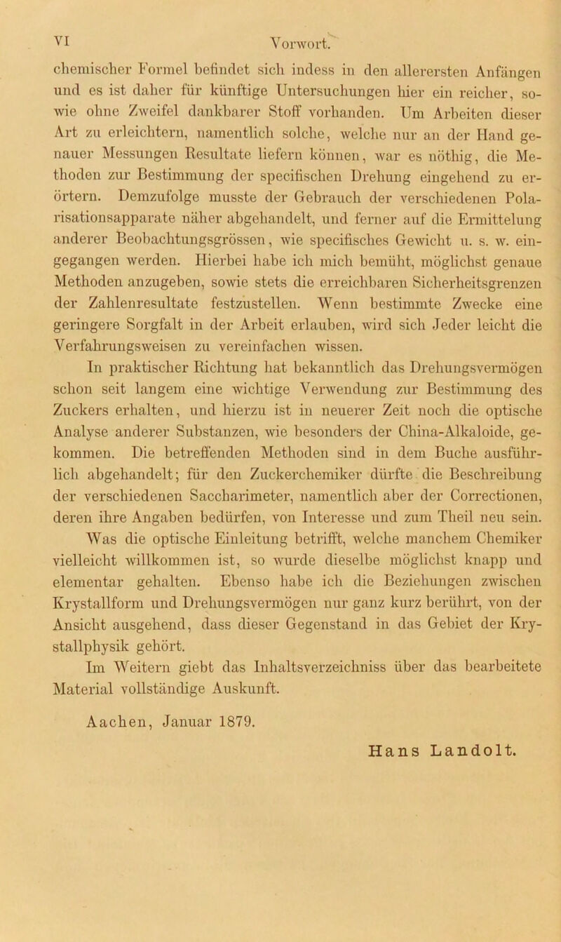 chemischer Formel befindet sich indess in den allerersten Anfängen und es ist daher für künftige Untersuchungen liier ein reicher, so- wie ohne Zweifel dankbarer Stoff vorhanden. Um Arbeiten dieser Art zu erleichtern, namentlich solche, welche nur an der Hand ge- nauer Messungen Resultate liefern können, war es nötliig, die Me- thoden zur Bestimmung der specifischen Drehung eingehend zu er- örtern. Demzufolge musste der Gebrauch der verschiedenen Pola- risationsapparate näher abgehandelt, und ferner auf die Ermittelung anderer Beobachtungsgrössen, wie specifisches Gewicht u. s. w. ein- gegangen werden. Hierbei habe ich mich bemüht, möglichst genaue Methoden anzugeben, sowie stets die erreichbaren Sicherheitsgrenzen der Zahlenresultate festzustellen. Wenn bestimmte Zwecke eine geringere Sorgfalt in der Arbeit erlauben, wird sich Jeder leicht die Vei'fahrungsweisen zu vereinfachen wissen. In praktischer Richtung hat bekanntlich das Drehungsvermögen schon seit langem eine wichtige Verwendung zur Bestimmung des Zuckers erhalten, und hierzu ist in neuerer Zeit noch die optische Analyse anderer Substanzen, wie besonders der China-Alkaloide, ge- kommen. Die betreffenden Methoden sind in dem Buche ausführ- lich abgehandelt; für den Zuckerchemiker dürfte die Beschreibung der verschiedenen Saccharimeter, namentlich aber der Correctionen, deren ihre Angaben bedürfen, von Interesse und zum Theil neu sein. Was die optische Einleitung betrifft, welche manchem Chemiker vielleicht willkommen ist, so wurde dieselbe möglichst knapp und elementar gehalten. Ebenso habe ich die Beziehungen zwischen Krystallform und Drehungsvermögen nur ganz kurz berührt, von der Ansicht ausgehend, dass dieser Gegenstand in das Gebiet der Kry- stallphysik gehört. Im Weitern giebt das Inhaltsverzeichniss über das bearbeitete Material vollständige Auskunft. Aachen, Januar 1879. Hans Landolt.