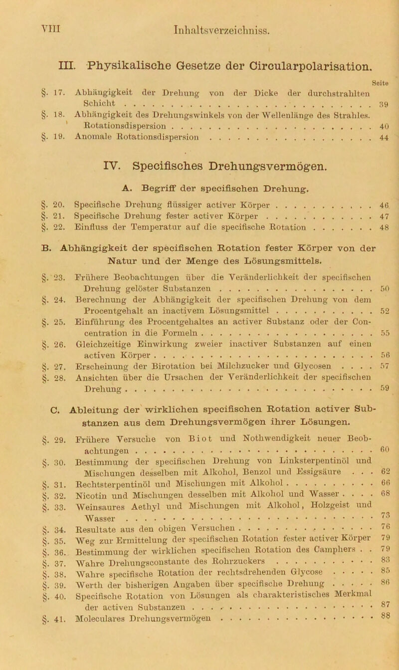 ca ca ca ca ca ca ca c» III. Physikalische Gesetze der Circularpolarisation. Seite §. 17. Abhängigkeit der Drehung von der Dicke der durchstrahlten Schicht 39 §. 18. Abhängigkeit des Drehungswinkels von der Wellenlänge des Strahles. Rotationsdispersion 40 §. 19. Anomale Rotationsdispersion 44 IV. Speciflsches Drehungsvermögen. A. Begriff der specifischen Drehung. §. 20. Specifische Drehung flüssiger activer Körper 46 §. 21. Specifische Drehung fester activer Körper 47 §. 22. Einfluss der Temperatur auf die specifische Rotation 48 B. Abhängigkeit der specifischen Rotation fester Körper von der Natur und der Menge des Lösungsmittels. . 23. Frühere Beobachtungen über die Veränderlichkeit der specifischen Drehung gelöster Substanzen 50 . 24. Berechnung der Abhängigkeit der specifischen Drehung von dem Procentgehalt an inactivem Lösungsmittel 52 . 25. Einführung des Procentgehaltes an activer Substanz oder der Con- centration in die Fonnein 55 . 26. Gleichzeitige Einwirkung zweier inactiver Substanzen auf einen activen Körper 56 . 27. Erscheinung der Birotation bei Milchzucker und Glycosen .... 57 . 28. Ansichten über die Ursachen der Veränderlichkeit der specifischen Drehung 39 C. Ableitung der wirklichen specifischen Rotation activer Sub- stanzen aus dem Drehungsvermögen ihrer Lösungen. . 29. . 30. §. 31. §. 32. 33. §. 34. §. 35. §. 36. §. 37. §• 38. §. 39. §• 40. §. 41. Frühere Versuche von Biot und Notli wendigkeit neuer Beob- achtungen Bestimmung der specifischen Drehung von Linksterpentinöl und Mischungen desselben mit Alkohol, Benzol und Essigsäure . . Rechtsterpentinöl und Mischungen mit Alkohol Nicotin und Mischungen desselben mit Alkohol und Wasser . . . Weinsaures Aetliyl und Mischungen mit Alkohol, Holzgeist um Wasser Resultate aus den obigen Versuchen Wetr zur Ermittelung der specifischen Rotation fester activer Körpei Bestimmung der wirklichen specifischen Rotation des Camphers . Wahre Drehungsconstante des Rohrzuckers Wahre specifische Rotation der rechtsdrehenden Glycose • • • • Werth der bisherigen Angaben über specifische Drehung .... Specifische Rotation von Lösungen als charakteristisches Merkrna der activen Substanzen Moleculares Drehungsvermögen 60 62 66 68 73 76 79 79 83 85 86 87 88