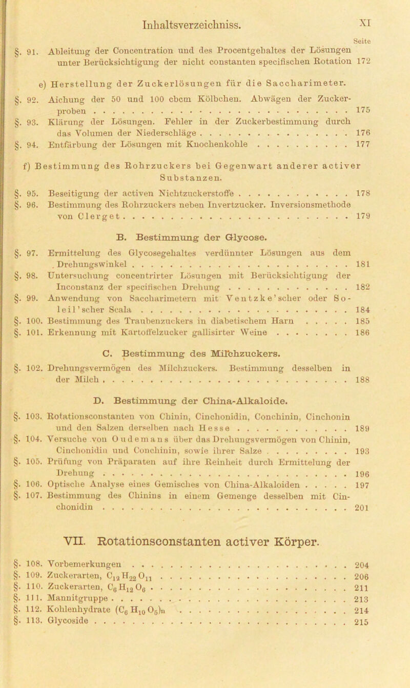 Seite §. 91. Ableitung der Coneentration und des Procentgehaltes der Lösungen unter Berücksichtigung der nicht constanten specifischen Botation 172 e) Herstellung der Zuckerlösungen für die Saccharimeter. §. 92. Aichung der 50 und 100 cbcm Kölbchen. Abwägen der Zucker- proben 175 §. 93. Klärung der Lösungen. Fehler in der Zuckerbestimmung durch das Volumen der Niederschläge 176 §. 94. Entfärbung der Lösungen mit Knochenkohle 177 f) Bestimmung des Rohrzuckers bei Gegenwart anderer activer Substanzen. §. 95. Beseitigung der activen Nichtzuckerstoffe 178 §. 96. Bestimmung des Rohrzuckers neben Invertzucker. Inversionsmethode von Clerget 179 B. Bestimmung der Glycose. §. 97. Ermittelung des Glycosegehaltes verdünnter Lösungen aus dem .Drehungswinkel 181 §. 98. Untersuchung concentrirter Lösungen mit Berücksichtigung der Inconstanz der specifischen Drehung 182 §. 99. Anwendung von Saccharimetern mit Ventzke’scher oder So- le i 1 ’ scher Scala 184 §. 100. Bestimmung des Traubenzuckers in diabetischem Harn 185 §. 101. Erkennung mit Kartotl'elzucker gallisirter SVeine 186 C. Bestimmung des MiTehzuekers. §. 102. Drehungsvermögen des Milchzuckers. Bestimmung desselben in der Milch 188 D. Bestimmung der China-Alkaloide. §. 103. ltotationsconstanten von Chinin, Cinclionidin, Conehinin, Cinchonin und den Salzen derselben nach Hesse 189 §. 1.04. Versuche vou Ottdemans über das Dreliuugsvermögen von Chinin, Cinclionidiu und Conehinin, sowie ihrer Salze 193 §. 105. Prüfung von Präparaten auf ihre Reinheit durch Ermittelung der Drehung §. 106. Optische Analyse eines Gemisches von China-Alkaloiden 197 §. 107. Bestimmung des Chinins in einem Gemenge desselben mit Cin- chonidin 201 VII. Rotationsconstanten activer Körper. §. 108. Vorbemerkungen 204 §. 109. Zuckerarten, CiaH22On 206 §. 110. Zuckerarten, CGH1206 211 §. 111. Mannitgruppe 213 §. 112. Kohlenhydrate (C6Hi0O5)n 214 §. 113. Glycoside 215