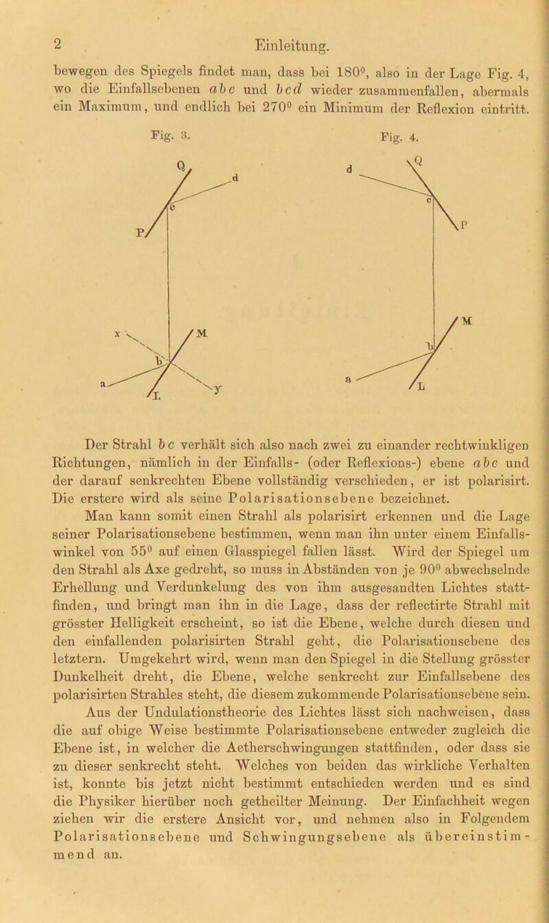 bewegen des Spiegels findet man, dass bei 180°, also in der Lage Fig. 4, wo die Eiufallsebenen abc und bcd wieder zusammenfallen, abermals ein Maximum, und endlich bei 270° ein Minimum der Reflexion cintritt. Fig. 3. Fig. 4. Der Strahl b c verhält sich also nach zwei zu einander rechtwinkligen Richtungen, nämlich in der Einfalls- (oder Reflexions-) ebene abc und der darauf senkrechten Ebene vollständig verschieden, er ist polarisirt. Die erstere wird als seine Polarisationsebene bezeichnet. Man kann somit einen Strahl als polarisirt erkennen und die Lage seiner Polarisationsebene bestimmen, wenn man ihn unter einem Einfalls- winkel von 55° auf einen Glasspiegel fallen lässt. Wird der Spiegel um den Strahl als Axe gedreht, so muss in Abständen von je 90° abwechselnde Erhellung und Verdunkelung des von ihm ausgesandten Lichtes statt- finden, und bringt man ihn in die Lage, dass der reflectirte Strahl mit grösster Helligkeit erscheint, so ist die Ebene, welche durch diesen und den einfallenden polarisirten Strahl geht, die Polarisatiousebene des letztem. Umgekehrt wird, wenn man den Spiegel in die Stellung grösster Dunkelheit dreht, die Ebene, welche senkrecht zur Einfallsebene des polarisirten Strahles steht, die diesem zukommende Polarisationsebene sein. Aus der Undulationstheorie des Lichtes lässt sich nachwcisen, dass die auf obige Weise bestimmte Polarisationsebene entweder zugleich die Ebene ist, in welcher die Aetherschwingungen stattfinden, oder dass sie zu dieser senkrecht steht. Welches von beiden das wirkliche Verhalten ist, konnte bis jetzt nicht bestimmt entschieden werden und es sind die Physiker hierüber noch getheilter Meinung. Der Einfachheit wegen ziehen wir die erstere Ansicht vor, und nehmen also in Folgendem Polarisationsebene und Schwingungsebene als übereinstim- mend an.