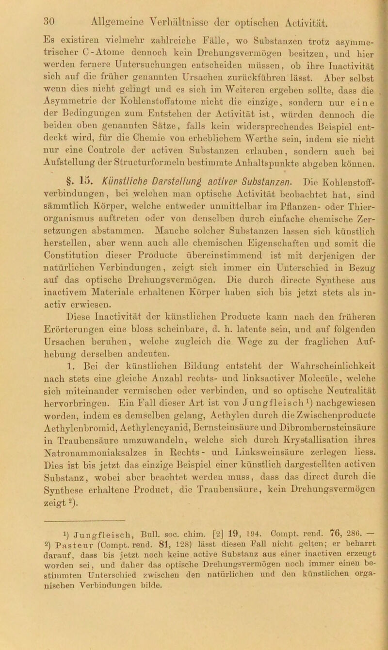Es existiren vielmehr zahlreiche Fülle, wo Substanzen trotz asymme- trischer C-Atome dennoch kein Drehungsvermögen besitzen, und hier werden fernere Untersuchungen entscheiden müssen, ob ihre Iuactivität sich auf die früher genannten Ursachen zurückführen lässt. Aber selbst wenn dies nicht gelingt und es sich im Weiteren ergeben sollte, dass die Asymmetrie der Kohlenstoffatome nicht die einzige, sondern nur eine der Bedingungen zum Entstehen der Activität ist, würden dennoch die beiden obeu genannten Sätze, falls kein widersprechendes Beispiel ent- deckt wird, für die Chemie von erheblichem Werthe sein, indem sie nicht nur eine Controle der activen Substanzen erlauben, sondern auch bei Aufstellung der Structurformeln bestimmte Anhaltspunkte abgeben können. §. 15. Künstliche Darstellung activer Substanzen. Die Kohlenstoff- verbindungen, bei welchen mau optische Activität beobachtet hat, sind sämmtlich Körper, welche entweder unmittelbar im Pflanzen- oder Thier- organismus auftreten oder von denselben durch einfache chemische Zer- setzungen abstammen. Manche solcher Substanzen lassen sich künstlich hersteilen, aber wenn auch alle chemischen Eigenschafteu und somit die Constitution dieser Producte übereinstimmend ist mit derjenigen der natürlichen Verbindungen, zeigt sich immer ein Unterschied in Bezug auf das optische Drehuugsvermögen. Die durch directc Synthese aus inactiveiu Materiale erhaltenen Körper haben sicli bis jetzt stets als in- activ erwiesen. Diese Inactivität der künstlichen Producte kann nach den früheren Erörterungen eine bloss scheinbare, d. h. latente sein, und auf folgenden Ursachen beruhen, welche zugleich die Wege zu der fraglichen Auf- hebung derselben andeuten. 1. Bei der künstlichen Bildung entsteht der Wahrscheinlichkeit nach stets eine gleiche Anzahl rechts- und liuksactiver Molecüle, welche sich miteinander vermischen oder verbinden, und so optische Neutralität hervorbringen. Ein Fall dieser Art ist von Jungfleisch *) nachgewiesen worden, indem es demselben gelang, Aethylen durch die Zwischenproducte Aethylenbromid, Aethylencyanid, Bernsteinsäure und Dibrombernsteiusäure iu Traubensäure umzuwandeln, welche sich durch Kristallisation ihres Natronammouiaksalzes iu Rechts- und Linksweinsäure zerlegeu liess. Dies ist bis jetzt das einzige Beispiel einer künstlich dargestellten activen Substanz, wobei aber beachtet werden muss, dass das direct durch die Synthese erhaltene Product, die Traubensäure, kein Drehuugsvermögen zeigt i) Jungfleiscli, Bull. soc. chim. [2] 19, 194. Compt. rentl. 76, 286. — 2) Pasteur (Compt. rencl. 81, 128) lässt diesen Fall nicht gelten; er beharrt darauf, dass bis jetzt noch keine active Substanz aus einer inactiven erzeugt worden sei, und daher das optische Drehuugsvermögen noch immer einen be- stimmten Unterschied zwischen den natürlichen und den künstlichen orga- nischen Verbindungen bilde.