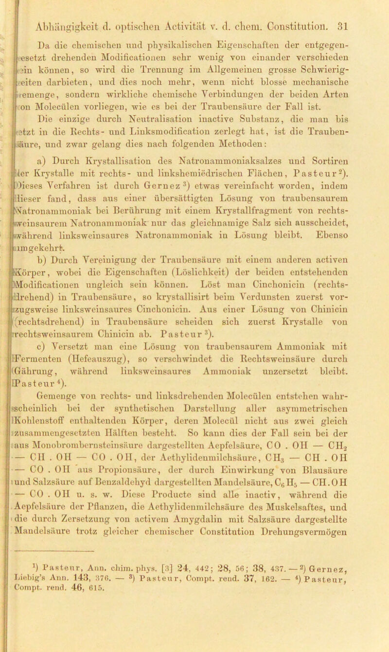 Da die chemischen und physikalischen Eigenschaften der entgegen- gesetzt drehenden Modificatiouen sehr wenig von einander verschieden in können, so wird die Trennung im Allgemeinen grosse Schwierig- eren darbieten, und dies noch mehr, wenn nicht blosse mechanische remenge, sondern wirkliche chemische Verbindungen der beiden Arten ou Molecüien vorliegen, wie es bei der Traubensäure der Fall ist. Die einzige durch Neutralisation inactive Substanz, die mau bis ;tzt in die Rechts- und Liuksmodification zerlegt hat, ist die Trauben- iäure, und zwar gelang dies nach folgenden Methoden: a) Durch Krystallisation des Natronammoniaksalzes und Sortiren ier Krystalle mit rechts- und linkshemiedrischen Flächen, Pasteur2). Oieses Verfahren ist durch Gernez3) etwas vereinfacht worden, indem dieser fand, dass aus einer übersättigten Lösung von traubensaurem Natronammoniak bei Berührung mit einem Krystallfragment von rechts- «veinsaurem Natronammoniak nur das gleichnamige Salz sich ausscheidet, »während liuksweinsaures Natronammoniak in Lösung bleibt. Ebenso umgekehrt. b) Durch Vereinigung der Traubensäure mit einem anderen activen Körper, wobei die Eigenschaften (Löslichkeit) der beiden entstehenden kVIodificationen ungleich sein können. Löst man Cinchonicin (rechts- ürehend) in Traubensäure, so krystallisirt beim Verdunsten zuerst vor- zugsweise linksweinsaures Cinchonicin. Aus einer Lösung von Chinicin ((rechtsdrehend) in Traubensäure scheiden sich zuerst Krystalle von rechtsweinsaurem Chinicin ab. Pasteur3). c) Versetzt man eine Lösung von traubensaurem Ammoniak mit (Fermenten (Hefeauszug), so verschwindet die Rechtsweinsäure durch Gähruug, während linksweinsaures Ammoniak unzersetzt bleibt. EPasteur 4). Gemenge von rechts- und linksdrehenden Molecüien entstehen wahr- scheinlich bei der synthetischen Darstellung aller asymmetrischen {Kohlenstoff enthaltenden Körper, deren Molecül nicht aus zwei gleich zusammengesetzten Hälften besteht. So kann dies der Fall sein bei der aus Monobromberusteinsäure dargestellten Aepfelsäure, CO . OH — C1I2 — CII . Oll — CO . OH, der Aethylideumilchsäure, CH3 — C1I . OH — CO . OH aus Propionsäure, der durch Einwirkung von Blausäure tund Salzsäure auf Beuzaldehyd dargestellten Mandelsäure, C6H5 — CH.OH — CO . OH u. s. w. Diese Producte sind alle inactiv, während die Aepfelsäure der Pflanzen, die Aethylideumilchsäure des Muskelsaftes, und die durch Zersetzung von activem Amygdalin mit Salzsäure dargestellte Maudelsäure trotz gleicher chemischer Constitution Drehungsvermögen 3) Pasteur, Ann. cliim. phys. [3] 24, 442; 28, 56; 38, 437. —2) Gernez, Liebig’s Ann. 143, 376. — 3) Pasteur, Compt. rend. 37, 162. — *) Pasteur, Compt. rend. 46, 615.
