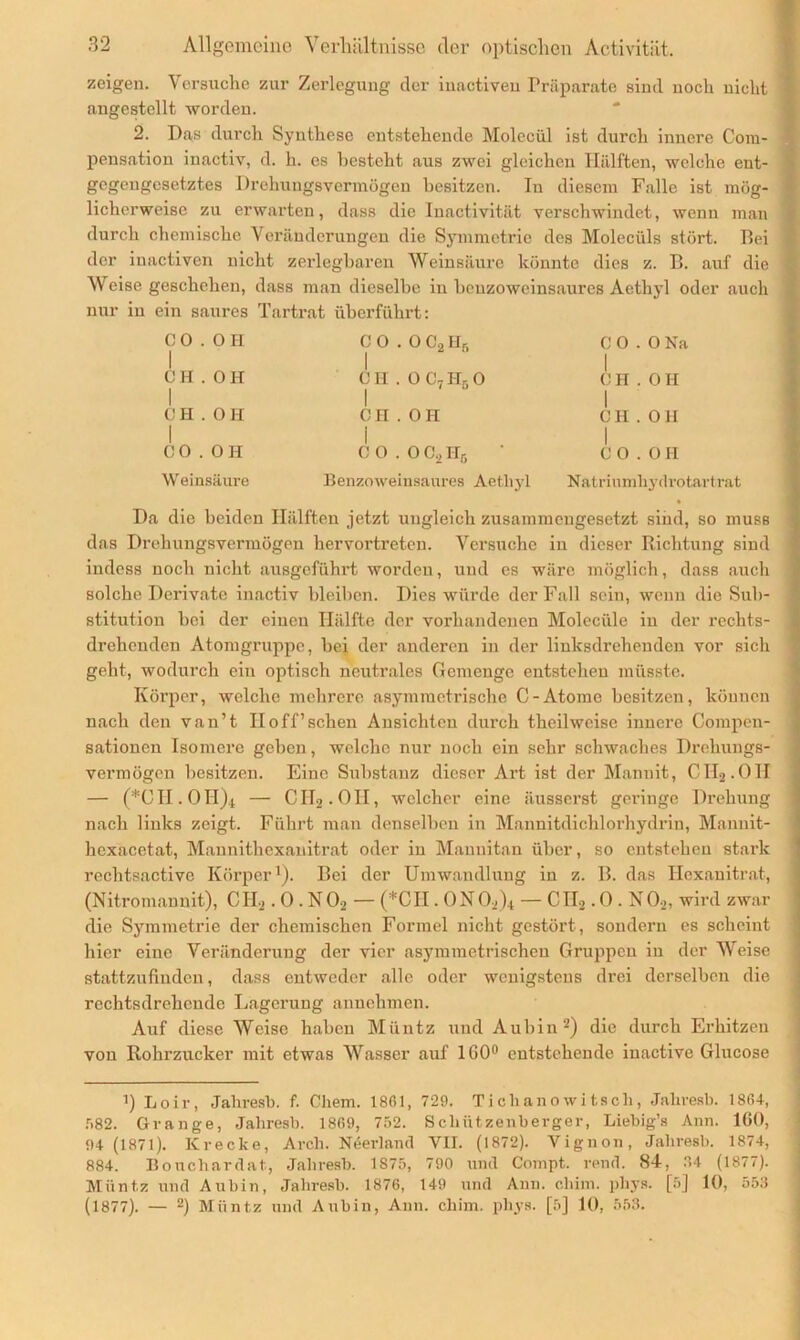 zeigen. Versuche zur Zerlegung der inactiven Präparate sind noch nicht angestellt worden. 2. Das durch Synthese entstehende Molecül ist durch innere Com- pensation inactiv, d. li. es besteht aus zwei gleichen Hälften, welche ent- gegengesetztes Drehungsvermögen besitzen. In diesem Falle ist mög- licherweise zu erwarten, dass die Inactivität verschwindet, wenn man durch chemische Veränderungen die Symmetrie des Moleciils stört. Bei der inactiven nicht zerlegbaren Weinsäure könnte dies z. B. auf die Weise geschehen, dass man dieselbe in benzoweinsaurcs Acthyl oder auch nur in ein saures Tartrat überführt: C 0.0 PI C 0.0 C, PI, 1 1 2 r“ C 0.0 Na I CH.OH C H . 0 C7 PI, 0 CH.OH 1 | CH.OH CH.OPI 1 CH.OH 1 CO.OH W einsäure C 0.0 C., Hc Benzoweinsaures Aetliyl CO.OH Natriumhydrotartrat • Da die beiden Hälften jetzt ungleich zusammengesetzt sind, so muss das Drehungsvermögen hervortreten. Versuche in dieser Richtung sind indess noch nicht ausgeführt worden, und es wäre möglich, dass auch solche Derivate inactiv bleiben. Dies würde der Fall sein, wenn die Sub- stitution bei der einen Hälfte der vorhandenen Moleciile in der rechts- drehenden Atomgruppc, bei der anderen in der liuksdrehenden vor sich geht, wodurch ein optisch neutrales Gemenge entstehen müsste. Körper, welche mehrere asymmetrische C-Atome besitzen, können nach den van’t IIoff’sehen Ansichten durch theilweise innere Compen- sationen Isomere geben, welche nur noch ein sehr schwaches Drehungs- vermögen besitzen. Eine Substanz dieser Art ist der Mannit, CTI2.01I — (*CH, OH)^ — Clhj.OH, welcher eine äusserst geringe Drehung nach links zeigt. Führt man denselben in Mannitdichlorhydrin, Mannit- hexacetat, Mannithcxanitrat oder in Maunitan über, so entstehen stark rechtsactive Körper1). Bei der Umwandlung in z. B. das Hcxauitrat, (Nitromannit), CIL,. 0 . NOa — (*CII. ONO*)* — CH2.0. N0.,, wird zwar die Symmetrie der chemischen Formel nicht gestört , sondern es scheint hier eine Veränderung der vier asymmetrischen Gruppen in der Weise stattzufinden, dass entweder alle oder wenigstens drei derselben die rechtsdrehende Lagerung annehmen. Auf diese Weise haben Müntz und Aubin2) die durch Erhitzen von Rohrzucker mit etwas Wasser auf 1G0° entstehende iuactive Glucose i) Loir, Jahresb. f. Cliem. 1861, 729. Tichanowitsch, Jahresb. 1864, f>82. Grange, Jahresb. 1869, 752. Schützenberger, Liebig’s Ann. 160, 94 (1871). Krecke, Arch. Neerland VII. (1872). Vignon, Jahresb. 1874, 884. Bouchardat., Jahresb. 1S75, 790 und Compt. rend. 84-, 4 (1877). Müntz und Aubin, Jahresb. 1876, 149 und Ann. cliim. phys. [5] 10, 553 (1877). — 2) Müntz und Aubin, Ann. cliim. phys. [5] 10, 553.