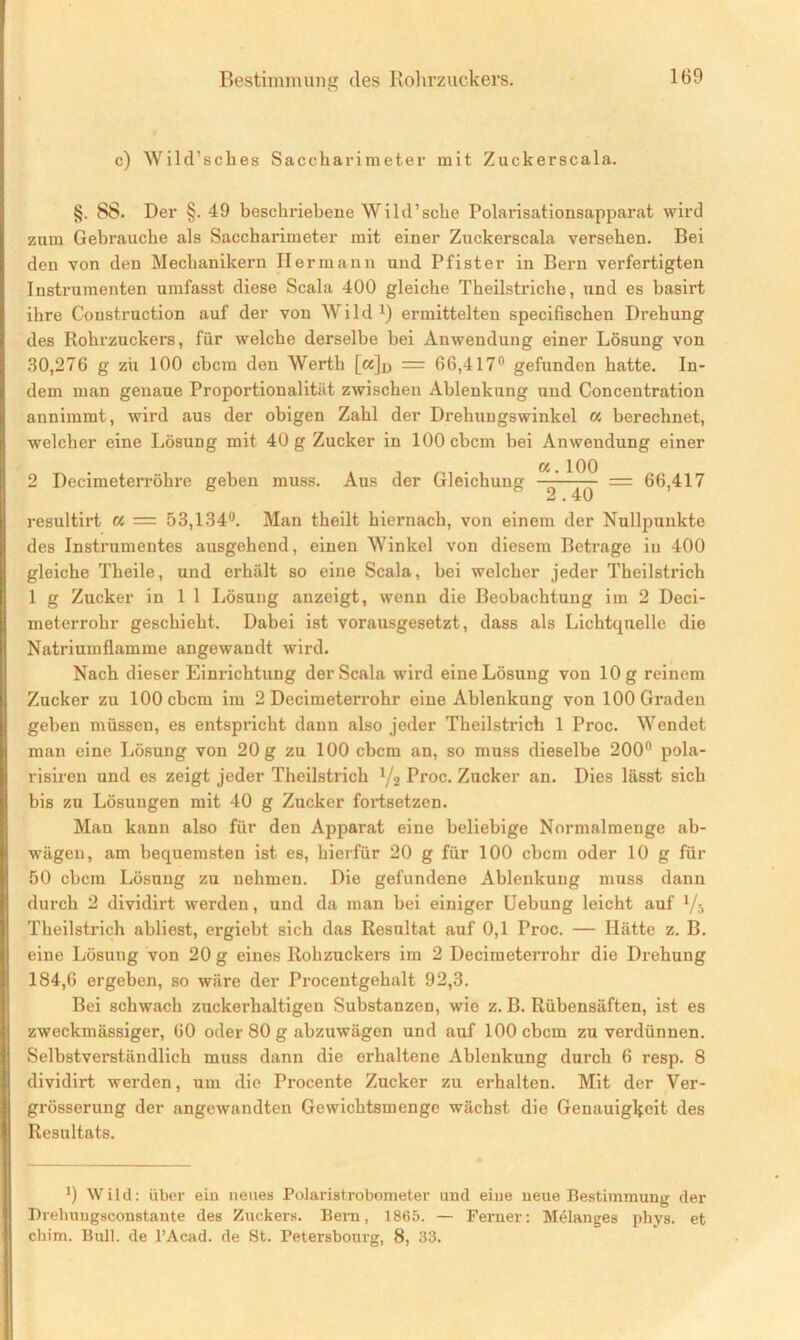 c) Wild’sches Saccharimeter mit Zuckerscala. §. 88. Der §. 49 beschriebene Wild’sche Polarisationsapparat wird znra Gebrauche als Saccharimeter mit einer Zuckerscala versehen. Bei den von den Mechanikern Hermann und Pfister in Bern verfertigten Instrumenten umfasst diese Scala 400 gleiche Theilstriche, und es basirt ihre Construction auf der von Wild1) ermittelten specifischen Drehung des Rohrzuckers, für welche derselbe bei xYnwendung einer Lösung von 30,276 g zii 100 cbcm den Werth [«]d = 6G,417n gefunden hatte. In- dem man genaue Proportionalität zwischen Ablenkung und Concentration annimmt, wird aus der obigen Zahl der Drehungswinkel « berechnet, welcher eine Lösung mit 40 g Zucker in 100 cbcm bei Anwendung einer 2 Decimeterröhre geben muss. Aus der Gleichung ^ = 66,417 resultirt a = 53,134°. Man theilt hiernach, von einem der Nullpunkte des Instrumentes ausgehend, einen Winkel von diesem Betrage in 400 gleiche Theile, und erhält so eine Scala, bei welcher jeder Theilstrich 1 g Zucker in 1 1 Lösung anzeigt, wenn die Beobachtung im 2 Deci- meterrohr geschieht. Dabei ist vorausgesetzt, dass als Lichtquelle die Natriumflamme angewandt wird. Nach dieser Einrichtung der Scala wird eine Lösung von 10 g reinem Zucker zu 100 cbcm im 2 Decimeterrohr eine Ablenkung von 100 Graden geben müssen, es entspricht dann also jeder Theilstrich 1 Proc. Wendet man eine Lösung von 20 g zu 100 cbcm an, so muss dieselbe 200° pola- risiren und es zeigt jeder Theilstrich 1/2 Proc. Zucker an. Dies lässt sich bis zu Lösungen mit 40 g Zucker fortsetzen. Man kann also für den Apparat eine beliebige Normalmenge ab- wägen, am bequemsten ist es, hierfür 20 g für 100 cbcm oder 10 g für 50 cbcm Lösung zu nehmen. Die gefundene Ablenkung muss dann durch 2 dividirt werden, und da man bei einiger Uebung leicht auf x/h Theilstrich abliest, ergiebt sich das Resultat auf 0,1 Proc. — Hätte z. B. eine Lösung von 20 g eines Rohzuckers im 2 Decimeterrohr die Drehung 184,6 ergeben, so wäre der Procentgehalt 92,3. Bei schwach zuckerhaltigen Substanzen, wie z. B. Rübensäften, ist es zweckmässiger, 60 oder 80 g abzuwägen und auf 100 cbcm zu verdünnen. Selbstverständlich muss dann die erhaltene Ablenkung durch 6 resp. 8 dividirt werden, um die Px-ocente Zucker zu erhalten. Mit der Ver- gi-össerung der angewandten Gewichtsmenge wächst die Genauigkeit des Resultats. ’) Wild: über ein neues Polai-istrobometer und eine neue Bestimmung der Dvehungsconstante des Zuckers. Bern, 1865. — Fenier: Melanges pliys. et ebim. Bull, de l’Acad. de St. Petersbourg, 8, 33.
