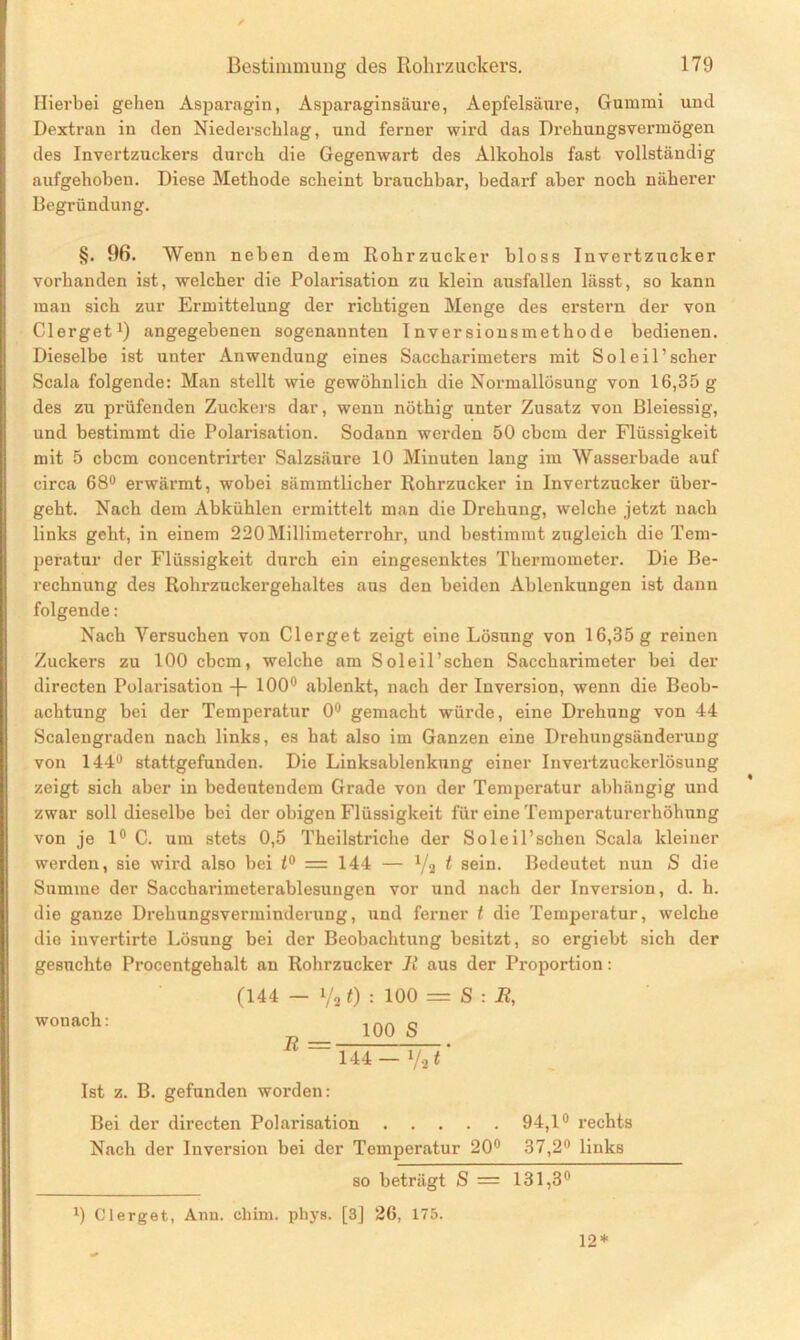 ✓ Hierbei gehen Asparagin, Asparaginsäure, Aepfelsänre, Gummi und Dextran in den Niederschlag, und ferner wird das Drehungsvermögen des Invertzuckers durch die Gegenwart des Alkohols fast vollständig aufgehoben. Diese Methode scheint brauchbar, bedarf aber noch näherer Begründung. §. 96. Wenn neben dem Rohrzucker bloss Invertzucker vorhanden ist, welcher die Polarisation zu klein aitsfallen lässt, so kann man sich zur Ermittelung der richtigen Menge des erstem der von Clerget1) angegebenen sogenannten Inversionsmethode bedienen. Dieselbe ist unter Anwendung eines Saccharimeters mit Sol eil’scher Scala folgende: Man stellt wie gewöhnlich die Normallösung von 16,35 g des zu prüfenden Zuckers dar, wenn nöthig unter Zusatz von Bleiessig, und bestimmt die Polarisation. Sodann werden 50 cbcm der Flüssigkeit mit 5 cbcm concentrirter Salzsäure 10 Minuten lang im Wasserbade auf circa 68° erwärmt, wobei sämmtlicher Rohrzucker in Invertzucker über- geht. Nach dem xYbkühlen ermittelt man die Drehung, welche jetzt nach links geht, in einem 220 Millimeterrohr, und bestimmt zugleich die Tem- peratur der Flüssigkeit durch ein eingesenktes Thermometer. Die Be- rechnung des Rohrzuckergehaltes aus den beiden Ablenkungen ist dann folgende: Nach Versuchen von Clerget zeigt eine Lösung von 16,35 g reinen Zuckers zu 100 cbcm, welche am Soleil’schen Saccharimeter bei der directen Polarisation -f- 100° ablenkt, nach der Inversion, wenn die Beob- achtung bei der Temperatur 0° gemacht würde, eine Drehung von 44 Scalengraden nach links, es hat also im Ganzen eine Drehungsänderung von 144° stattgefunden. Die Linksablenkung einer Invertzuckerlösung zeigt sich aber in bedeutendem Grade von der Temperatur abhängig und zwar soll dieselbe bei der obigen Flüssigkeit für eine Temperaturerhöhung von je 1° C. um stets 0,5 Theilstriche der Soleil’schen Scala kleiner werden, sie wird also bei 1° — 144 — ya t sein. Bedeutet nun S die Summe der Saccharimeterablesungen vor und nach der Inversion, d. h. die ganze Drehungsverminderung, und ferner t die Temperatur, welche die invertirte Lösung bei der Beobachtung besitzt, so ergiebt sich der gesuchte Procentgehalt an Rohrzucker R aus der Proportion: wonach: (144 — i/2 t) : 100 = S : R, 100 144 - y2 Ist z. B. gefunden worden: Bei der directen Polarisation 94,1° rechts Nach der Inversion bei der Temperatur 20° 37,2° links so beträgt S = 131,3° J) Clerget, Ann. chim. pliys. [3] 26, 175. 12*
