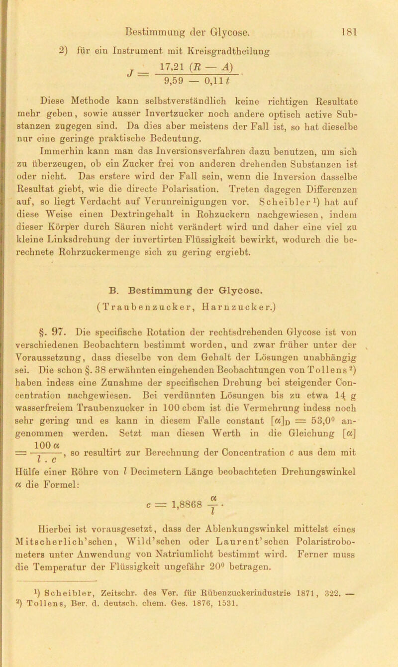 2) für ein Instrument, mit Kreisgradtkeilung J= 17,21 (E — A) 9,59 — 0,111 Diese Methode kann selbstverständlich keine richtigen Resultate mehr geben, sowie ausser Invertzucker noch andere optisch active Sub- stanzen zugegen sind. Da dies aber meistens der Fall ist, so hat dieselbe nur eine geringe praktische Bedeutung. Immerhin kann man das Inversionsverfahren dazu benutzen, um sich zu überzeugen, ob ein Zucker frei von anderen drehenden Substanzen ist oder nicht. Das erstere wird der Fall sein, wenn die Inversion dasselbe Resultat giebt, wie die directe Polarisation. Treten dagegen Differenzen auf, so liegt Verdacht auf Verunreinigungen vor. Sckeibler1) hat auf diese Weise einen Dextringehalt in Rohzuckern nachgewiesen, indem dieser Körper durch Säuren nicht verändert wird und daher eine viel zu kleine Linksdrehung der invertirten Flüssigkeit bewirkt, wodurch die be- rechnete Rohrzuckermenge sich zu gering ergiebt. B. Bestimmung der Glycose. (Traubenzucker, Harnzucker.) §. 97. Die specifische Rotation der rechtsdrehenden Glycose ist von verschiedenen Beobachtern bestimmt worden, und zwar früher unter der , Voraussetzung, dass dieselbe von dem Gehalt der Lösungen unabhängig sei. Die schon §.38 erwähnten eingehenden Beobachtungen von T o 11 en s 2) haben indess eine Zunahme der specifischen Drehung bei steigender Con- centration nachgewiesen. Bei verdünnten Lösungen bis zu etwa 14 g wassei’freiem Traubenzucker in lOOcbcm ist die Vermehrung indess noch sehr gering und es kann in diesem Falle constant [a]o = 53,0° an- genommen werden. Setzt man diesen Werth in die Gleichung [«] = —^ , so resultirt zur Berechnung der Coneentration c aus dem mit l . c Hülfe einer Röhre von l Decimetern Länge beobachteten Drehungswinkel « die Formel: c = 1,8868 v Hierbei ist vorausgesetzt, dass der Ablenkungswinkel mittelst eines Mitscherlich’schen, Wild’schen oder Laurent’sehen Polaristrobo- meters unter Anwendung von Natriumlicht bestimmt wird. Ferner muss die Temperatur der Flüssigkeit ungefähr 20° betragen. J) Sckeibler, Zeitschr. des Ver. für Rübenzuckerindustrie 1871, 322. — 2) Tollens, Ber. d. deutsch, chem. Ges. 1876, 1531.