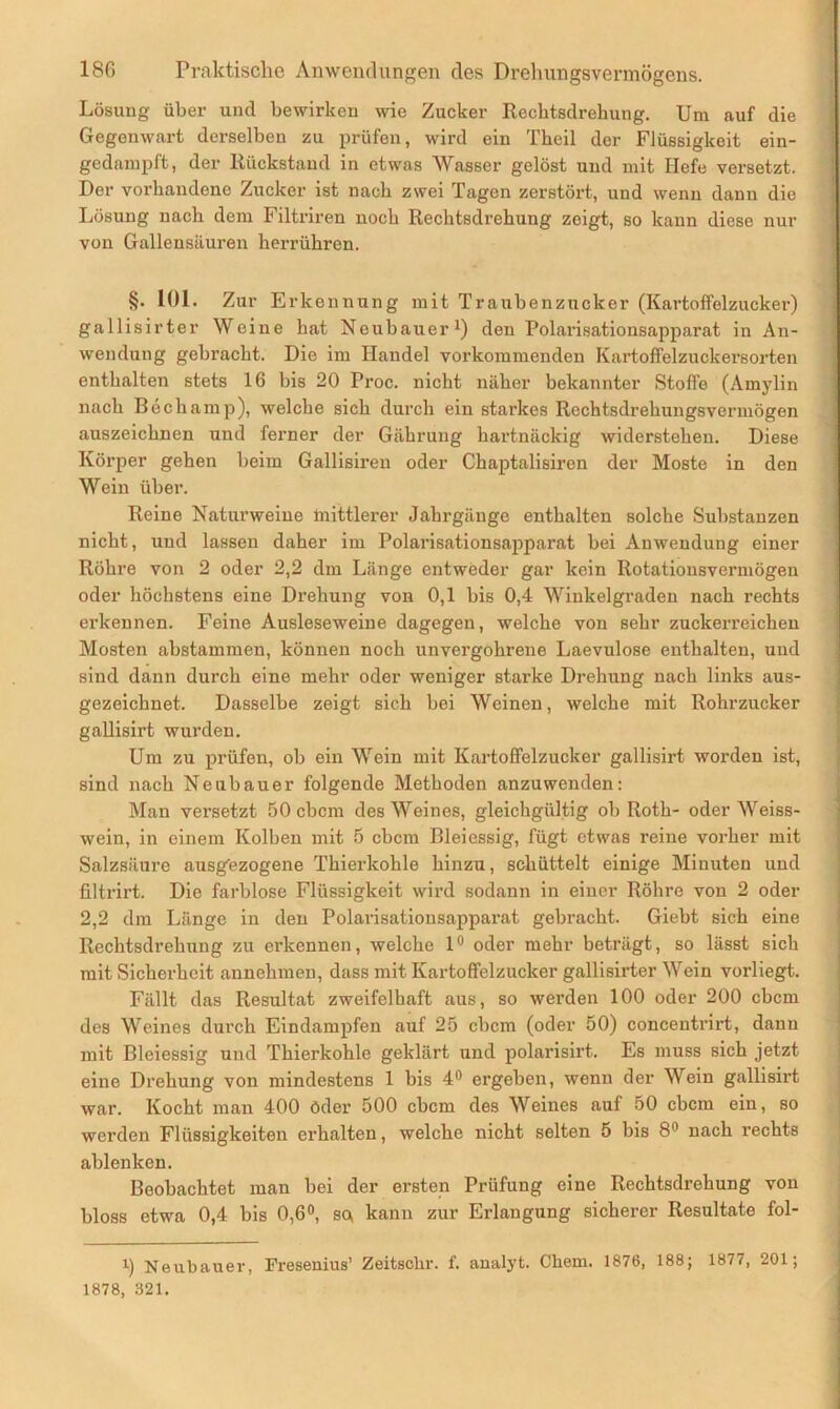 Lösung über und bewirken wie Zucker Rechtsdrehung. Um auf die Gegenwart derselben zu prüfen, wird ein Theil der Flüssigkeit ein- gedampft, der Rückstand in etwas Wasser gelöst und mit Hefe versetzt. Der vorhandene Zucker ist nach zwei Tagen zerstört, und wenn dann die Lösung nach dem Filtriren noch Rechtsdrehung zeigt, so kann diese nur von Gallensäuren herrühren. §. 101. Zur Erkennung mit Traubenzucker (Kartoffelzucker) gallisirter Weine hat Neubauer1) den Polarisationsapparat in An- wendung gebracht. Die im Handel vorkommenden Kartoffelzuckersorten enthalten stets 16 bis 20 Proc. nicht näher bekannter Stoffe (Amylin nach Bechamp), welche sich durch ein starkes Rechtsdrehungsvermögen auszeichnen und ferner der Gährung hartnäckig widerstehen. Diese Körper gehen beim Gallisireu oder Chaptalisiron der Moste in den Wein über. Reine Naturweine mittlerer Jahrgänge enthalten solche Substanzen nicht, und lassen daher im Polarisationsapparat bei Anwendung einer Röhre von 2 oder 2,2 dm Länge entweder gar kein Rotationsvermögen oder höchstens eine Drehung von 0,1 bis 0,4 Winkelgraden nach rechts erkennen. Feine Ausleseweine dagegen, welche von sehr zuckerreichen Mosten abstammen, können noch unvergohrene Laevulose enthalten, und sind dann durch eine mehr oder weniger starke Drehung nach links aus- gezeichnet. Dasselbe zeigt sich bei Weinen, welche mit Rohrzucker gallisirt wurden. Um zu prüfen, ob ein Wein mit Kartoffelzucker gallisirt worden ist, sind nach Neubauer folgende Methoden anzuwenden: Man versetzt 50 cbcm des Weines, gleichgültig ob Roth- oder Weiss- wein, in einem Kolben mit 5 cbcm Bleiessig, fügt etwas reine vorher mit Salzsäure ausgezogene Thierkohle hinzu, schüttelt einige Minuten und filtrirt. Die farblose Flüssigkeit wird sodann in einer Röhre von 2 oder 2,2 dm Länge in den Polarisationsapparat gebracht. Giebt sich eine Rechtsdrehung zu erkennen, welche 1° oder mehr beträgt, so lässt sich mit Sicherheit annehmen, dass mit Kartoffelzucker gallisirter Wein vorliegt. Fällt das Resultat zweifelhaft aus, so werden 100 oder 200 cbcm des Weines durch Eindampfen auf 25 cbcm (oder 50) concentrirt, dann mit Bleiessig und Thierkohle geklärt und polarisirt. Es muss sich jetzt eine Drehung von mindestens 1 bis 4° ergeben, wenn der Wein gallisirt war. Kocht man 400 öder 500 cbcm des Weines auf 50 cbcm ein, so werden Flüssigkeiten erhalten, welche nicht selten 5 bis 811 nach rechts ablenken. Beobachtet man bei der ersten Prüfung eine Rechtsdrehung von bloss etwa 0,4 bis 0,6°, so kann zur Erlangung sicherer Resultate fol- i) Neubauer, Fresenius’ Zeitschr. f. analyt. Chem. 1876, 188; 1877, 201 ; 1878, 321.