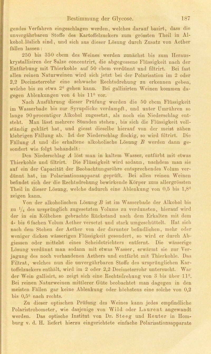 gendes Verfahren eingeschlagen werden, welches darauf basirt, dass die unvergährbaren Stoffe des Kartoffelzuckers zum grössten Theil in Al- kohol-löslich sind, und sich aus dieser Lösung durch Zusatz von Aether fällen lassen: 250 bis 350 cbcm des Weines werden zunächst bis zum Heraus- krystallisiren der Salze concentrirt, die abgegossene Flüssigkeit nach der Entfärbung mit Thierkohle auf 50 cbcm verdünnt und filtrirt. Bei fast allen reinen Naturweinen wird sich jetzt bei der Polarisation im 2 oder 2,2 Decimeterrohr eine schwache Rechtsdrehung zu erkennen geben, welche bis zu etwa 2° gehen kann. Bei gallisirten Weinen kommen da- gegen Ablenkungen von 4 bis 11° vor. Nach Ausführung dieser Prüfung werden die 50 cbcm Flüssigkeit im Wasserbade bis zur Syrupdicke verdampft, und unter Umrühren so lange 90 procentiger Alkohol zugesetzt, als noch ein Niederschlag ent- steht. Man lässt mehrere Stunden stehen , bis sich die Flüssigkeit voll- ständig geklärt hat, und giesst dieselbe hierauf von der meist zähen klebrigen Fällung ab. Ist der Niederschlag flockig, so wird filtrirt. Die Fällung A und die erhaltene alkoholische Lösung B werden dann ge- sondert wie folgt behandelt: Den Niederschlag A löst man in kaltem Wasser, entfärbt mit etwas Thierkohle und filtrirt. Die Flüssigkeit wird sodann, nachdem man sie auf ein der Capacität der Beobachtungsröhre entsprechendes Volum ver- dünnt hat, im Polarisationsapparat geprüft. Bei allen reinen Weinen befindet sich der die Rechtsdrehung bewirkende Körper zum allergrössten Theil in dieser Lösung, welche dadurch eine Ablenkung von 0,5 bis 1,8° zeigen kann. Von der alkoholischen Lösung B ist im Wasserbade der Alkohol bis zu 1/i des ursprünglich zugesetzten Volums zu verdunsten, hierauf wird der in ein Kölbchen gebrachte Rückstand nach dem Erkalten mit dem 4- bis 6 fachen Volum Aether versetzt und stark umgeschüttelt. Hat sich nach dem Stehen der Aether von der darunter befindlichen, mehr oder weniger dicken wässerigen Flüssigkeit gesondert, so wird er durch Ab- giessen oder mittelst eines Scheidetrichters entfernt. Die wässerige Lösung verdünnt man sodann mit etwas Wasser, erwärmt sie zur Ver- jagung des noch vorhandenen Aethers und entfärbt mit Thierkohle. Das Filtrat, welches nun die unvergährbaren Stoffe des ursprünglichen Kar- toffelzuckers enthält, wird im 2 oder 2,2 Decimeterrohr untersucht. War der Wein gallisirt, so zeigt sich eine Rechtsdrehung von 3 bis über 11°. Bei reinen Naturweinen mittlerer Güte beobachtet man dagegen in den meisten Fällen gar keine Ablenkung oder höchstens eine solche von 0,2 bis 0,5° nach rechts. Zu dieser optischen Prüfung des Weines kann jedes empfindliche Polaristrobometer, wie dasjenige von Wild oder Laurent angewandt werden. Das optische Institut von Dr. Steeg und Reuter in Hom- burg v. d. II. liefert hierzu eingerichtete einfache Polarisationsapparate