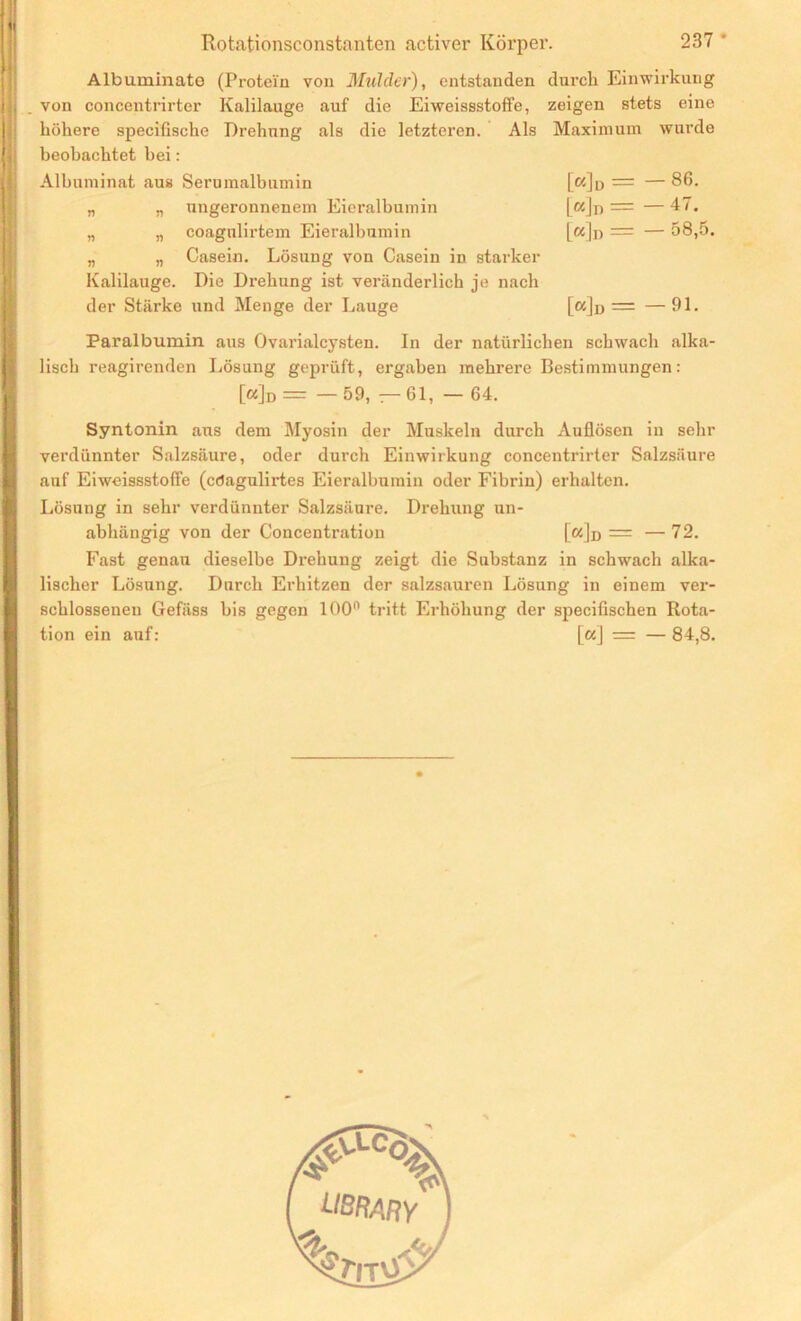 Albuminate (Protein von Mahler), entstanden von concentrirter Kalilauge auf die Eiweissstoffe, höhere specifische Drehung als die letzteren. Als beobachtet hei: Albuminat aus Serumalbumin „ „ ungeronnenem Eieralbumin „ „ coagnlirtem Eieralbumin „ „ Casein. Lösung von Casein in starker Kalilauge. Die Drehung ist veränderlich je nach der Stärke und Menge der Lauge durch Einwirkung zeigen stets eine Maximum wurde [«Id = L«]d = [«In = 86. 47. 58,5. [«]n r= — 31. Paralbumin aus Ovarialcysten. In der natürlichen schwach alka- lisch reagirenden Lösung geprüft, ergaben mehrere Bestimmungen: [«]d = — 59, —61, — 64. Syntonin aus dem Myosin der Muskeln durch Auflösen in sehr verdünnter Salzsäure, oder durch Einwirkung concentrirter Salzsäure auf Eiweissstofie (cdagulirtes Eieralbumin oder Fibrin) erhalten. Lösung in sehr verdünnter Salzsäure. Drehung un- abhängig von der Concentration [«]d = —72. Fast genau dieselbe Drehung zeigt die Substanz in schwach alka- lischer Lösung. Durch Erhitzen der salzsauren Lösung in einem ver- schlossenen Gefäss bis gegen 100° tritt Erhöhung der specifischen Rota- tion ein auf: \a\ = — 84,8.