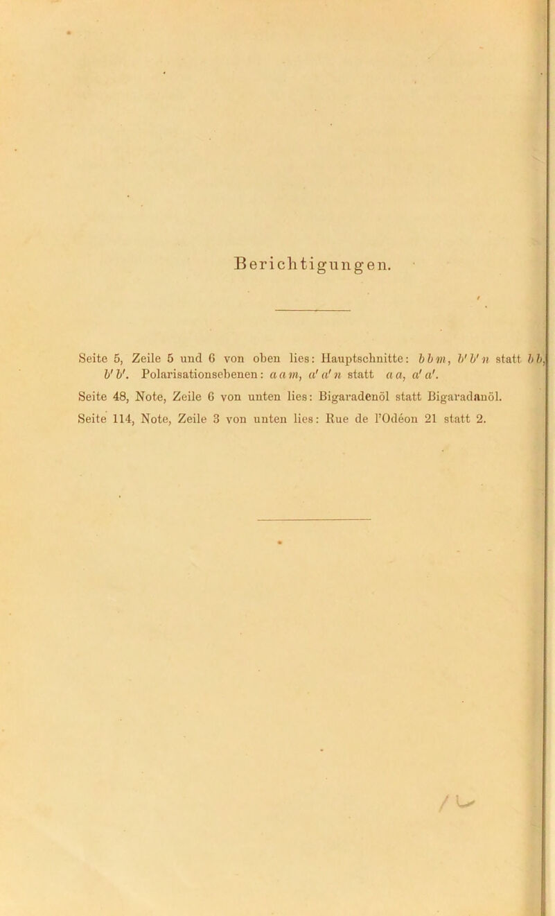 Berichtigungen. Seite 5, Zeile 5 und G von oben lies: Hauptschnitte: bbin, b'b'n statt, bb, V b'. Polarisationsebenen: a a in, u' a! n statt a a, a! a'. Seite 48, Note, Zeile G von unten lies: Bigaradenöl statt Bigaradauöl. Seite 114, Note, Zeile 3 von unten lies: Rue de l’Odeon 21 statt 2. / u