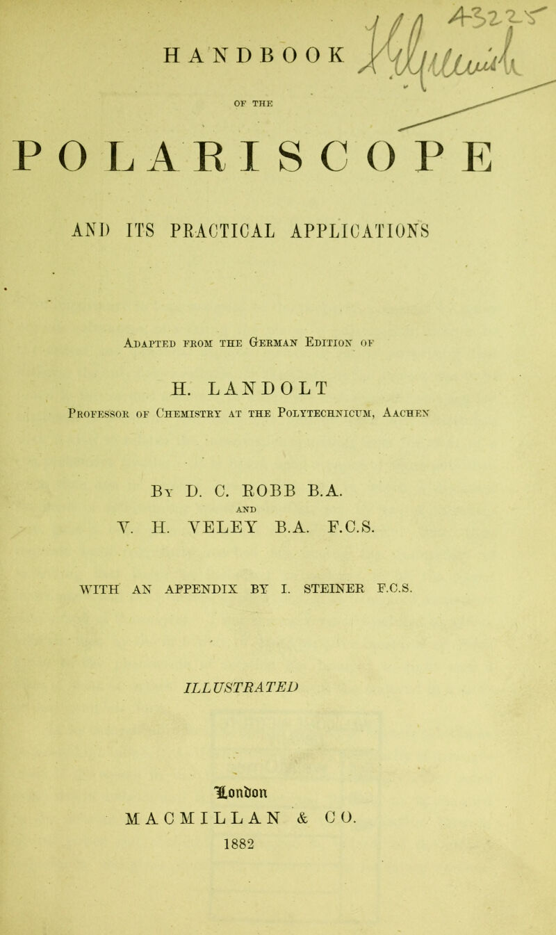 O LARI SCOPE AND ITS PRACTICAL APPLICATIONS Adapted from the Herman Edition of H. LANDOLT Professor of Chemistry at the Polytechnicum, Aachen By D. C. ROBB B.A. AND Y. H. YELEY B.A. F.C.S. WITH AN APPENDIX BY I. STEINER E.C.S. ILLUSTRATED Honfcon MACMILLAN & CO. 1882