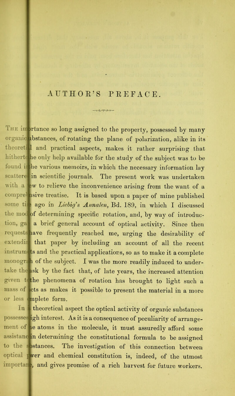 Th e im iprel ti c of theoreti hithertc i found i scattere with a com some the moi tion, gal requests 1 extend ir instrum monogrj i take the given t|the mass of or less In possesses ment of assistanc to the optical importar rtance so long assigned to the property, possessed by many c ibstances, of rotating the plane of polarization, alike in its and practical aspects, makes it rather surprising that e only help available for the study of the subject was to be he various memoirs, in which the necessary information lay in scientific journals. The present work was undertaken w to relieve the inconvenience arising from the want of a sive treatise. It is based upon a paper of mine published ago in Liebig’s Annalen, Bd. 189, in which I discussed determining specific rotation, and, by way of introduc- a brief general account of optical activity. Since then ave frequently reached me, urging the desirability of that paper by including an account of all the recent ts and the practical applications, so as to make it a complete of the subject. I was the more readily induced to under- sk by the fact that, of late years, the increased attention phenomena of rotation has brought to light such a cts as makes it possible to present the material in a more plete form. theoretical aspect the optical activity of organic substances igh interest. As it is a consequence of peculiarity of arrange- le atoms in the molecule, it must assuredly afford some in determining the constitutional formula to be assigned jstances. The investigation of this connection between tver and chemical constitution is, indeed, of the utmost and gives promise of a rich harvest for future workers. mi