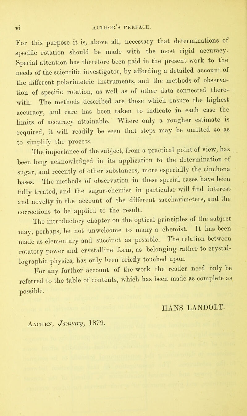 For this purpose it is, above ail, necessary that determinations of specific rotation should be made with the most rigid accuracy. Special attention has therefore been paid in the present work to the needs of the scientific investigator, by affording a detailed account of the different polarimetric instruments, and the methods of observa- tion of specific rotation, as well as of other data connected there- with. The methods described are those which ensure the highest accuracy, and care has been taken to indicate in each case the limits of accuracy attainable. Where only a rougher estimate is required, it will readily be seen that steps may be omitted so as to simplify the process. The importance of the subject, from a practical point of view, has been long acknowledged in its application to the determination of sugar, and recently of other substances, more especially the cinchona bases. The methods of observation in these special cases have been fully treated, and the sugar-chemist in particular will find interest and novelty in the account of the different saccharimeters, and the corrections to be applied to the result. The introductory chapter on the optical principles of the subject may, perhaps, be not unwelcome to many a chemist. It has been made as elementary and succinct as possible. The relation between rotatory power and crystalline form, as belonging rather to crystal- lographic physics, has only been briefly touched upon. For any further account of the work the reader need only be referred to the table of contents, which has been made as complete as possible. HANS LANDOLT. Aachen, January, 1879.