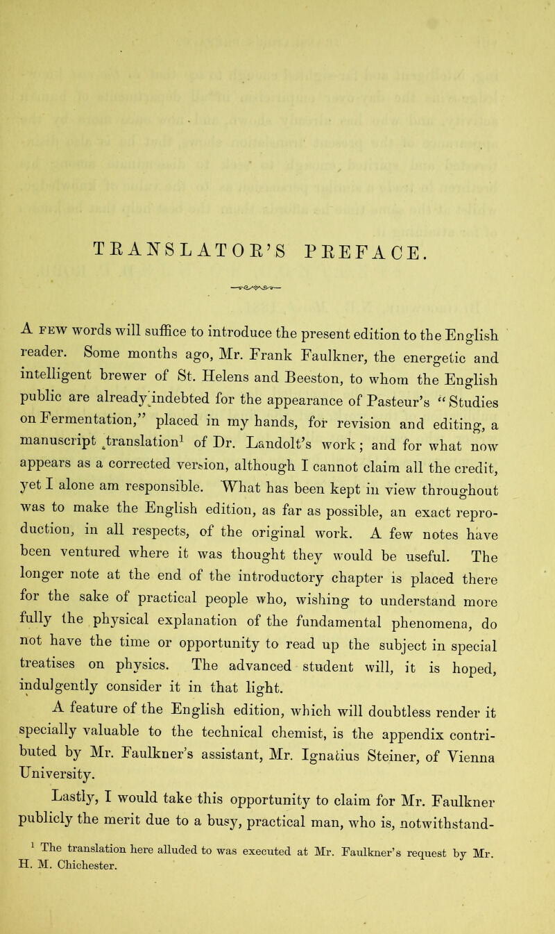 TRANSLATOR’S PREFACE. A few words will suffice to introduce the present edition to the English reader. Some months ago, Mr. Frank Faulkner, the energetic and intelligent brewer of St. Helens and Beeston, to whom the English public are already indebted for the appearance of Pasteur’s “ Studies on Fermentation, placed in my hands, for revision and editing, a manuscript ^translation1 of Hr. Landolt’s work; and for what now appears as a corrected version, although I cannot claim all the credit, yet I alone am responsible. What has been kept in view throughout was to make the English edition, as far as possible, an exact repro- duction, in all respects, of the original work. A few notes have been ventured where it was thought they would be useful. The longer note at the end of the introductory chapter is placed there for the sake of practical people who, wishing to understand more fully the physical explanation of the fundamental phenomena, do not have the time or opportunity to read up the subject in special treatises on physics. The advanced student will, it is hoped, indulgently consider it in that light. A feature of the English edition, which will doubtless render it specially valuable to the technical chemist, is the appendix contri- buted by Mr. Faulkner’s assistant, Mr. Ignatius Steiner, of Vienna University. Lastly, I would take this opportunity to claim for Mr. Faulkner publicly the merit due to a busy, practical man, who is, notwithstand- 1 The translation here alluded to was executed at Mr. Faulkner’s request by Mr. H. M. Chichester.