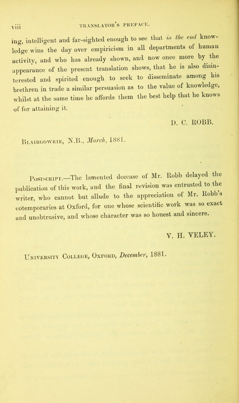 nig, intelligent and far-sighted enough to see that m the end know- ledge wins the day over empiricism in all departments of human activity, and who has already shown, and now once more by the appearance of the present translation shows, that he is also disin- terested and spirited enough to seek to disseminate among his brethren in trade a similar persuasion as to the value of knowledge, whilst at the same time he affords them the best, help that he knows of for attaining it. D. C. ROBB. Blairgowrie, ISLB., March, lbbl. Postscript.—The lamented decease of Mr. llobb delayed the publication of this work, and the final revision was entrusted to the writer, who cannot but allude to the appreciation of Mr. Kobb’s cotemporaries at Oxford, for one whose scientific work was so exact and unobtrusive, and whose character was so honest and sincere. V. H. YELEY.