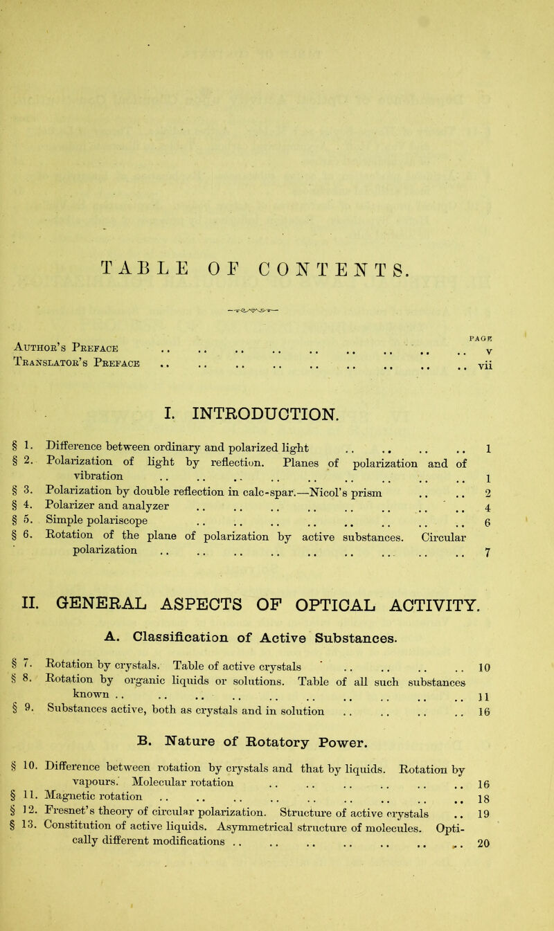 TABLE OF CONTENTS. Author’s Preface Translator’s Preface PAGI5 V vii I. INTRODUCTION. § 1. Difference between ordinary and polarized light .. .. .. .. 1 § 2. Polarization of light by reflection. Planes of polarization and of vibration .. .. .. .. .. ., # > _ #\ § 3. Polarization by double reflection in calc-spar.—-Nmol's prism .. .. 2 § 4. Polarizer and analyzer .. .. .. .. ,. t # .... 4 § 5. Simple polariscope .. .. .. .. .. ^ ^ 6 § 6. Rotation of the plane of polarization by active substances. Circular polarization .. .. .. .. .. ,. 11 t # 7 II. GENERAL ASPECTS OF OPTICAL ACTIVITY. A. Classification of Active Substances. § (. Rotation by crystals. Table of active crystals .. .. .. .. 10 § 8. Rotation by organic liquids or solutions. Table of all such substances known .. .. .. .. . # # wm # ..11 § 9. Substances active, both as crystals and in solution .. .. .. .. 16 B. Nature of Rotatory Power. §10. Difference between rotation by crystals and that by liquids. Rotation by vapours. Molecular rotation .. .. .. ,. .. .. 16 §11. Magnetic rotation .. .. .. .. .. _ ..18 § 12. Presnet’s theory of circular polarization. Structure of active crystals .. 19 § 13. Constitution of active liquids. Asymmetrical structure of molecules. Opti- cally different modifications .. .. .. .. ., ,, .. 20