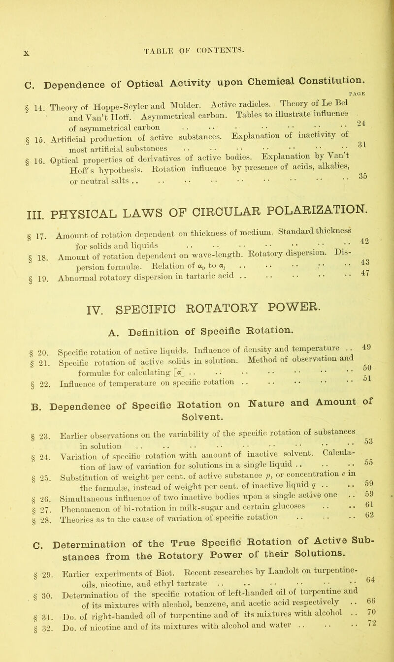 C. Dependence of Optical Activity upon Chemical Constitution. PAGE § 14. Theory of Hoppe-Seyler and Mulder. Active radicles. Theory of Le Bel and Van’t Hoff. Asymmetrical carbon. Tables to illustrate influence of asymmetrical carbon .. • • • • * *' ' ' ’ ‘ §15. Artificial production of active substances. Explanation of inactivity of most artificial substances .. • • • • • • • • '' §16. Optical properties of derivatives of active bodies. Explanation by Van t Hoff’s hypothesis. Rotation influence by presence of acids, alkalies, or neutral salts .. in physical laws of circular polarization. § 17. Amount of rotation dependent on thickness of medium. Standard thickness for solids and liquids .. • • • • • • ; • ’* §18. Amount of rotation dependent on wave-length. Rotatory dispersion. Dis- persion formulae. Relation of au to ctj § 19. Abnormal rotatory dispersion in tartaric acid .. 42 43 47 IV. SPECIFIC ROTATORY POWER. A. Definition of Specific Rotation. §20. Specific rotation of active liquids. Influence of density and temperature .. 49 § 21. Specific rotation of active solids in solution. Method of observation and ^ formulae for calculating [o] .. .. . •• •'* § 22. Influence of temperature on specific rotation B. Dependence of Specific Rotation on Nature and Amount of Solvent. § 23. § 24. § 25. § 26. § 27. § 28. C. Determination of the True Specific Rotation of Active Sub- stances from the Rotatory Power of their Solutions. § 29. Earlier experiments of Biot. Recent researches by Landolt on turpentine - oils, nicotine, and ethyl tartrate .. .. • • • • • .. 64 § 30. Determination of the specific rotation of left-handed oil of turpentine and of its mixtures with alcohol, benzene, and acetic acid respectively .. 66 § 31. Do. of right-handed oil of turpentine and of its mixtures with alcohol .. 70 § 32. Do. of nicotine and of its mixtures with alcohol and water 72 Earlier observations on the variability of the specific rotation of substances in solution .. .. • • • • • • • • • * ‘ * Variation of specific rotation with amount of inactive solvent. Calcula- tion of law of variation for solutions in a single liquid Substitution of weight per cent, of active substance p, or concentration r m the formulae, instead of weight per cent, of inactive liquid q .. Simultaneous influence of two inactive bodies upon a single active one Phenomenon of bi-rotation in milk-sugar and certain glucoses Theories as to the cause of variation of specific rotation 53 59 59 61 62