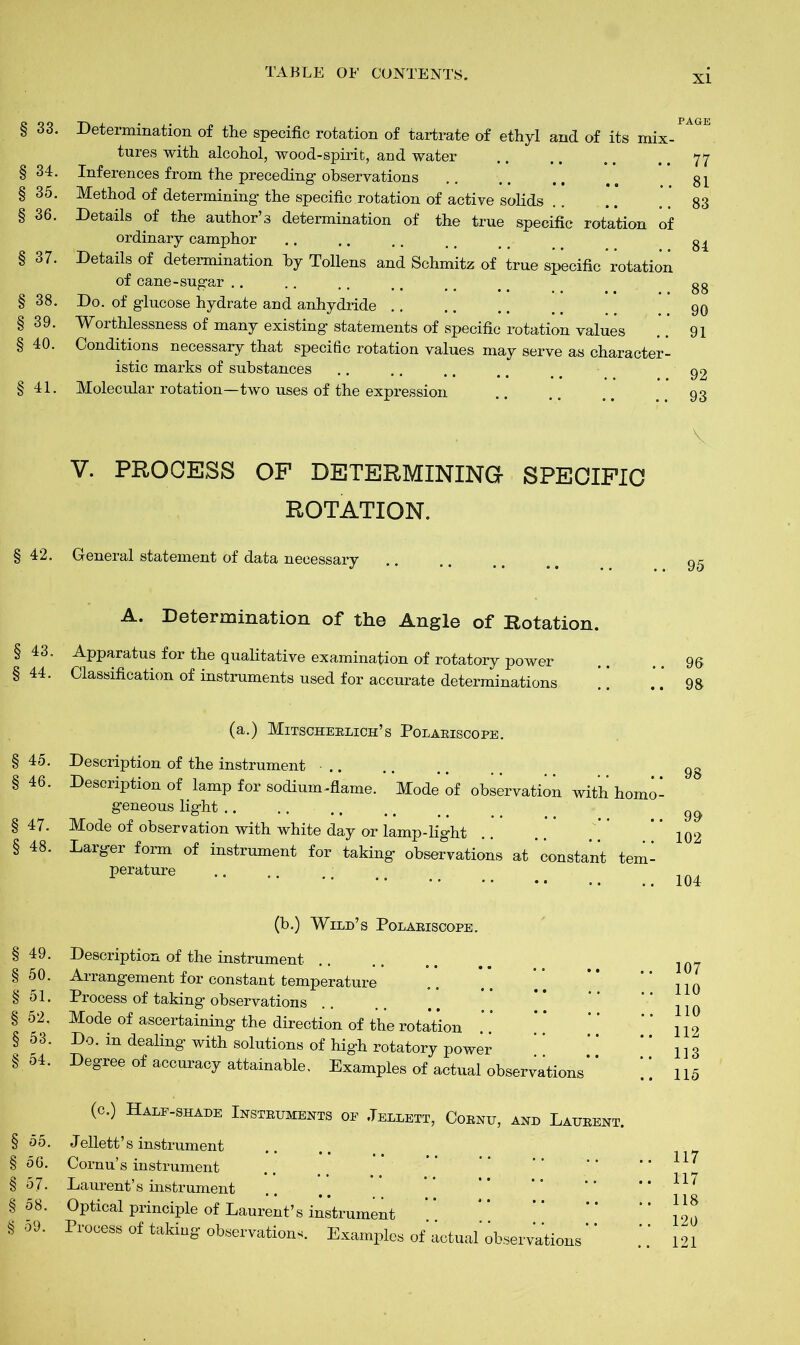 XI § 33. § 34. § 35. § 36. § 37. § 38. § 39. § 40. § 41. Determination of the specific rotation of tartrate of ethyl and of its mix- tures with alcohol, wood-spirit, and water Inferences from the preceding observations Method of determining the specific rotation of active solids Details of the author’s determination of the true specific rotation of ordinary camphor Details of determination by Tollens and Schmitz of true specific rotation of cane-sugar Do. of glucose hydrate and anhydride Worthlessness of many existing statements of specific rotation values Conditions necessary that specific rotation values may serve as character- istic marks of substances Molecular rotation—two uses of the expression PAGE 77 81 83 84 88 90 91 92 93 V V. PROCESS OF DETERMINING SPECIFIC ROTATION. § 42. General statement of data necessary 95 A. Determination of the Angle of Rotation. § 43. § 44. Apparatus for the qualitative examination of rotatory power Classification of instruments used for accurate determinations 96 98 (a.) Mitscherlich’s Polariscope. § 45. Description of the instrument § 46. Description of lamp for sodium-flame. Mode of observation with homo- geneous light § 47. Mode of observation with white day or lamp-light §48. Larger form of instrument for taking observations at constant tem- perature 98 99 102 104 § 49. § 50. § 51. § 52, § 53. § 54. § 55. § 56. § 57. § 58. § 59. (b.) Wild’s Polariscope. Description of the instrument Arrangement for constant temperature Process of taking observations Mode of ascertaining the direction of the rotation Do. in dealing with solutions of high rotatory power Degree of accuracy attainable. Examples of actual observations (c.) Half-shade Instruments of Jellett, Cornu, and Laurent. Jellett’s instrument Cornu’s instrument Laurent’s instrument Optical principle of Laurent’s instrument Process of taking observations. Examples of actual' observations 107 110 110 112 113 115 117 117 118 120 121