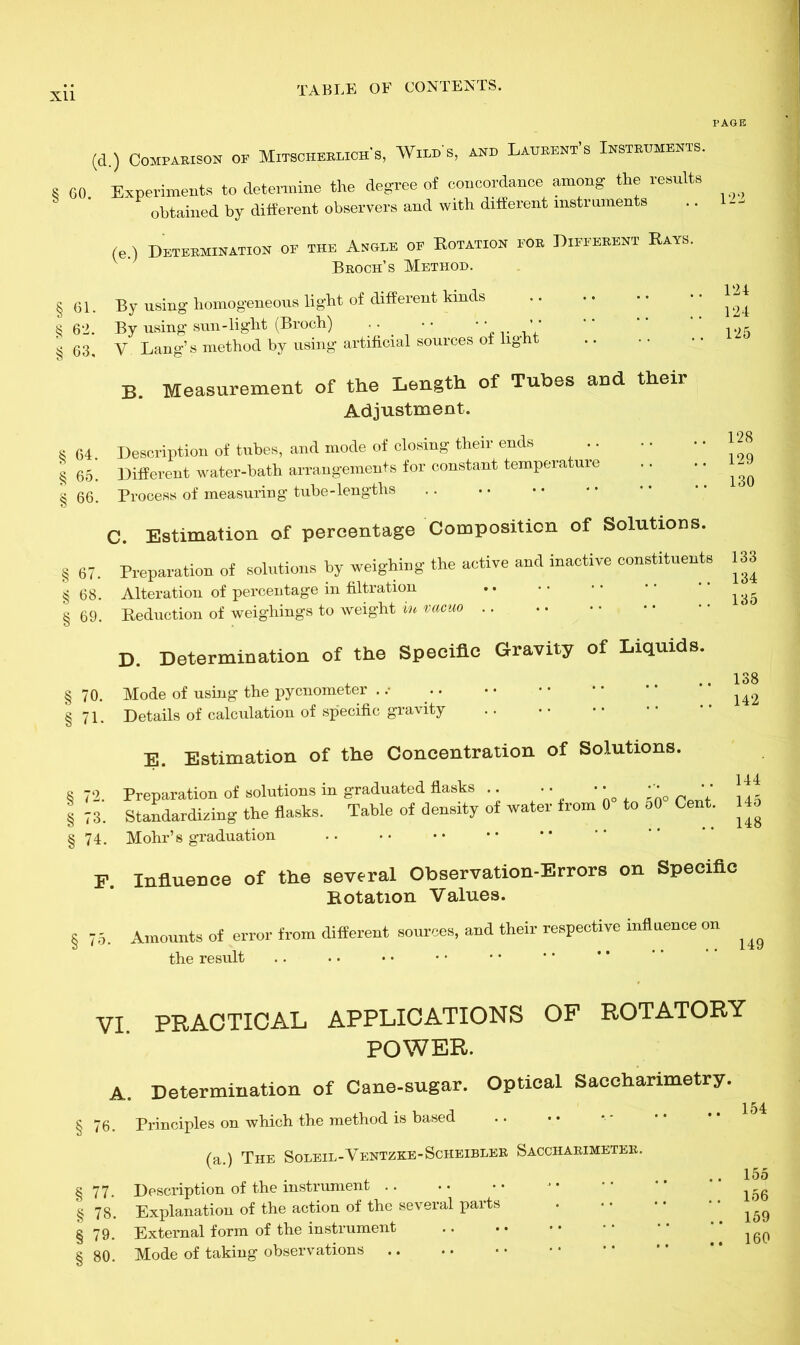 (d.) Comparison op Mitscherlich's, Who's, and Laurent’s Instruments. 60. Experiments to determine the degree of concordance among the results obtained by different observers and with different instruments (e.) Determination op the Angle op Rotation por Different Rays. Broch’s Method. 61. By using homogeneous light of different kinds 62. By using sun-light (Broch) . • • • • • ’ • 63. V Lang’s method by using artificial sources of light B. Measurement of the Length of Tubes and their Adjustment. i 64. Description of tubes, and mode of closing their ends ; 65. Different water-bath arrangements for constant temperature 5 66. Process of measuring tube-lengths C. Estimation of percentage Composition of Solutions. § 67. Preparation of solutions by weighing the active and inactive constituents 133 § 68. Alteration of percentage in filtration .. 8 69. Reduction of weighings to weight m vacuo 122 124 124 125 128 129 130 134 135 D. Determination of the Specific Gravity of Liquids. 70. Mode of using the pycnometer . .• 71. Details of calculation of specific gravity E. Estimation of the Concentration of Solutions. 138 142 144 § 72. Preparation of solutions m graduated flasks .. • • * * ‘' c , | 73. Standardizing the flasks. Table of density of water from 0 to 50 Cent. 14o § 74. Mohr’s graduation F Influence of the several Observation-Errors on Specific Rotation Values. § 75. Amounts of error from different sources, and their respective influence on ^ the result VI. PRACTICAL APPLICATIONS OF ROTATORY POWER. A. Determination of Cane-sugar. Optical Saccharimetry. § 76. Principles on which the method is based (a.) The Soleil-Ventzke-Scheibler Saccharimeter. § 77. Description of the instrument .. § 78. Explanation of the action of the several parts § 79. External form of the instrument § 80. Mode of taking observations 155 156 159 160