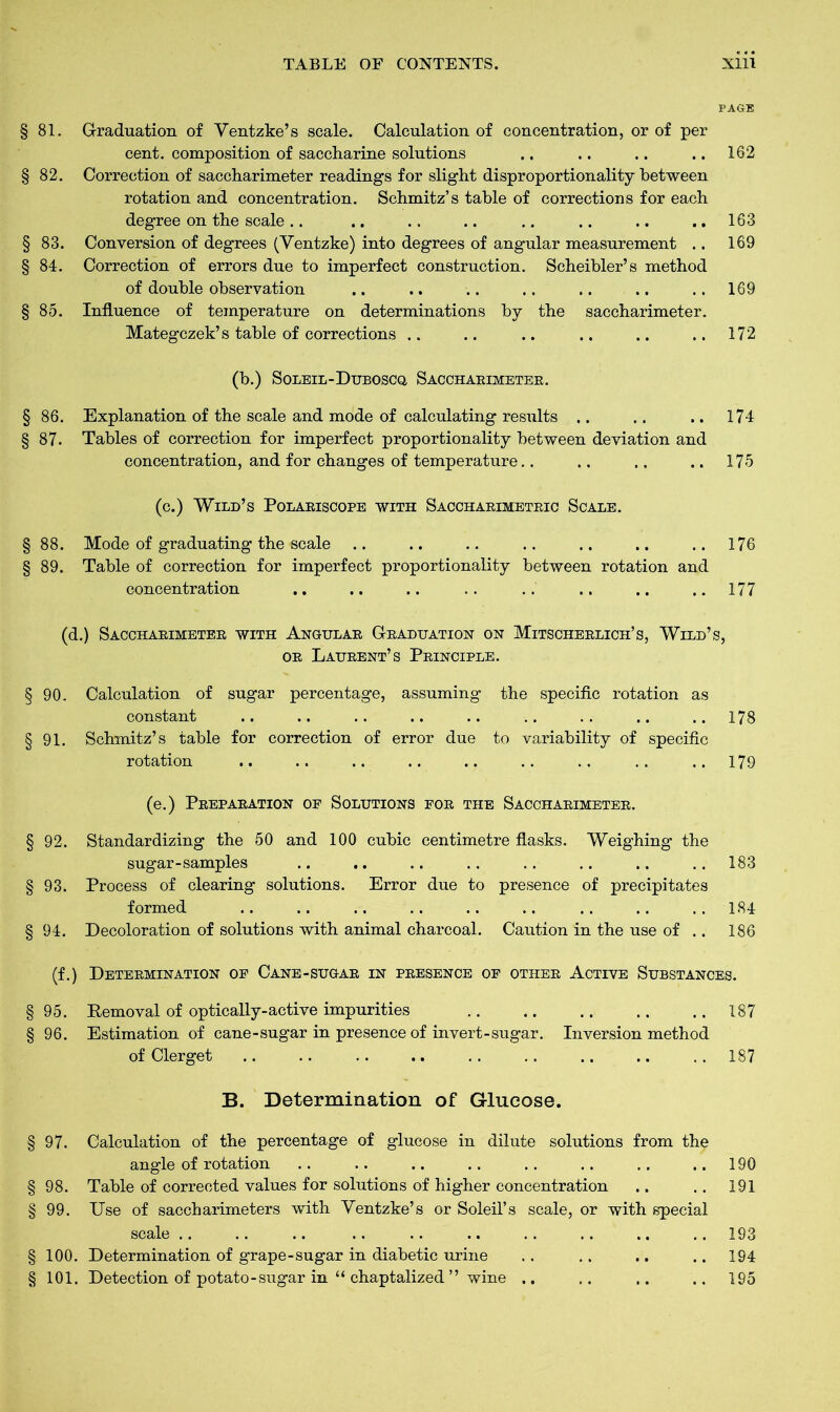 PAGE § 81. Graduation of Yentzke’s scale. Calculation of concentration, or of per cent, composition of saccharine solutions .. .. .. .. 162 § 82. Correction of saccharimeter readings for slight disproportionality between rotation and concentration. Schmitz’s table of corrections for each degree on the scale.. .. .. .. .. .. .. .. 163 § 83. Conversion of degrees (Ventzke) into degrees of angular measurement .. 169 § 84. Correction of errors due to imperfect construction. Scheibler’s method of double observation .. .. .. .. .. .. .. 169 § 85. Influence of temperature on determinations by the saccharimeter. Mategczek’s table of corrections .. .. .. .. .. .. 172 (b.) SoLEiL-Duboscq. Sacchaeimetee. § 86. Explanation of the scale and mode of calculating results .. .. .. 174 § 87. Tables of correction for imperfect proportionality between deviation and concentration, and for changes of temperature.. .. .. .. 175 (c.) Wild’s Polaeiscope with Sacchaeimeteic Scale. § 88. Mode of graduating the scale .. .. .. .. .. .. ..176 § 89. Table of correction for imperfect proportionality between rotation and concentration .. .. .. .. .. .. .. ..177 (d.) Sacchaeimetee with Angulae G-baduation on Mitscheelich’s, Wild’s, oe Laueent’s Peinciple. § 90. Calculation of sugar percentage, assuming the specific rotation as constant .. .. .. .. .. .. .. .. ..178 § 91. Schmitz’s table for correction of error due to variability of specific rotation .. .. .. .. .. .. .. .. ..179 (e.) Peepaeation oe Solutions foe the Sacchaeimetee. § 92. Standardizing the 50 and 100 cubic centimetre flasks. Weighing the sugar-samples .. .. .. .. .. .. .. .. 183 § 93. Process of clearing solutions. Error due to presence of precipitates formed .. .. .. .. .. .. .. .. .. 184 § 94. Decoloration of solutions with animal charcoal. Caution in the use of .. 186 (f.) Detebmination of Cane-sugae in peesence of othee Active Substances. § 95. Removal of optically-active impurities .. .. .. .. .. 187 § 96. Estimation of cane-sugar in presence of invert-sugar. Inversion method of Clerget 187 B. Determination of Glucose. § 97. Calculation of the percentage of glucose in dilute solutions from the angle of rotation .. .. .. .. .. .. .. .. 190 § 98. Table of corrected values for solutions of higher concentration .. .. 191 § 99. Use of saccharimeters with Yentzke’s or Soleil’s scale, or with special scale .. .. .. .. .. .. .. .. .. .. 193 § 100. Determination of grape-sugar in diabetic urine .. .. .. .. 194