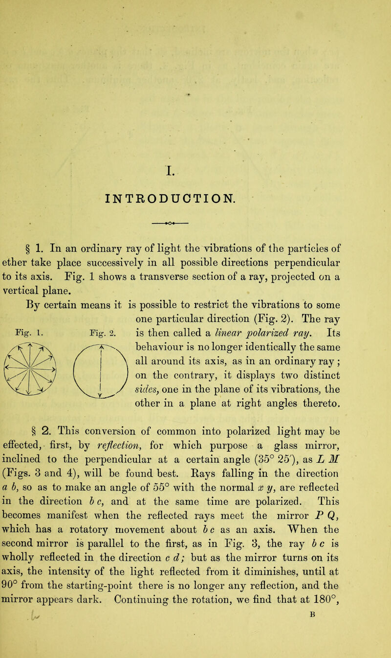 INTRODUCTION. § 1. In an ordinary ray of light the vibrations of the particles of ether take place successively in all possible directions perpendicular to its axis. Fig. 1 shows a transverse section of a ray, projected on a vertical plane. By certain means it is possible to restrict the vibrations to some one particular direction (Fig. 2). The ray is then called a linear polarized ray. Its behaviour is no longer identically the same all around its axis, as in an ordinary ray ; on the contrary, it displays two distinct sides, one in the plane of its vibrations, the other in a plane at right angles thereto. § 2. This conversion of common into polarized light may be effected, first, by reflection, for which purpose a glass mirror, inclined to the perpendicular at a certain angle (35° 25'), as L M (Figs. 3 and 4), will be found best. Rays falling in the direction a b, so as to make an angle of 55° with the normal x y, are reflected in the direction b c, and at the same time are polarized. This becomes manifest when the reflected rays meet the mirror P Q, which has a rotatory movement about be as an axis. When the second mirror is parallel to the first, as in Fig. 3, the ray b c is wholly reflected in the direction c d; but as the mirror turns on its axis, the intensity of the light reflected from it diminishes, until at 90° from the starting-point there is no longer any reflection, and the mirror appears dark. Continuing the rotation, we find that at 180°,