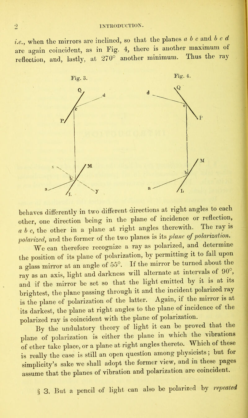 i.e.y when the mirrors are inclined, so that the planes a b c and bed are again coincident, as in Fig. 4, there is another maximum of reflection, and, lastly, at 270° another minimum. Thus the ray Fig. 3. FiS- 4' behaves differently in two different directions at right angles to each other, one direction being in the plane of incidence or reflection, a b c, the other in a plane at right angles therewith. The ray is polarized, and the former of the two planes is its plane of polarization. We can therefore recognize a ray as polarized, and determine the position of its plane of polarization, by permitting it to fall upon a glass mirror at an angle of 55°. If the mirror he turned about the ray as an axis, light and darkness will alternate at intervals of 90 , and if the mirror he set so that the light emitted by it is at its briobtest, the plane passing through it and the incident polarized ray is the plane of polarization of the latter. Again, if the mirror is at its darkest, the plane at right angles to the plane of incidence of the polarized rav is coincident with the plane of polarization. By the' undulatory theory of light it can he proved that the plane of polarization is either the plane in which the vibrations of ether take place, or a plane at right angles thereto. Which of these is really the case is still an open question among physicists; hut for simplicity’s sake we shall adopt the former view, and in these pages assume that the planes of vibration and polarization are coincident. § 3. But a pencil of light can also he polarized by repeated