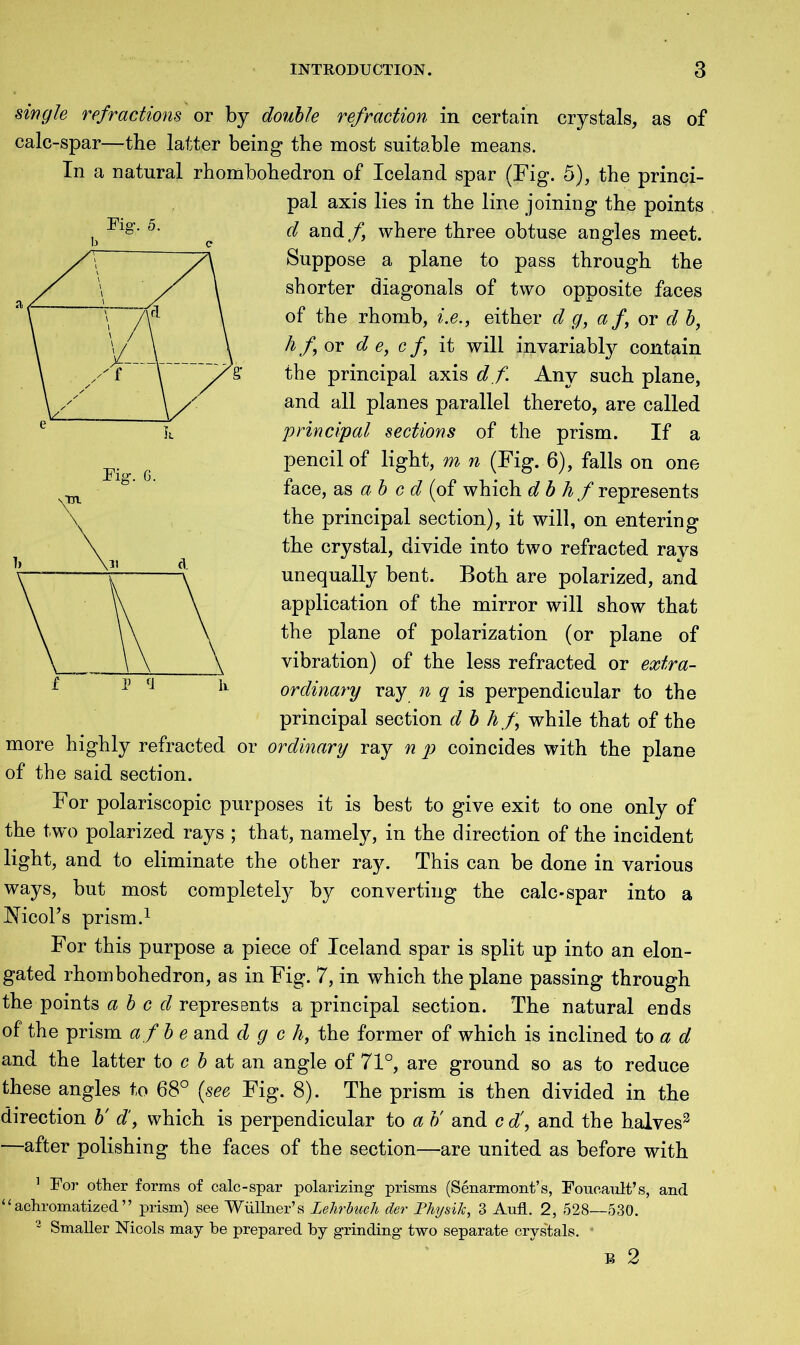 single refractions or by double refraction in certain crystals, as of calc-spar—the latter being the most suitable means. In a natural rhombohedron of Iceland spar (Fig. 5), the princi- pal axis lies in the line joining the points d and f where three obtuse angles meet. Suppose a plane to pass through the shorter diagonals of two opposite faces of the rhomb, i.e., either d g, a f, or d b, hf or d e, cf, it will invariably contain the principal axis d f. Any such plane, and all planes parallel thereto, are called principal sections of the prism. If a pencil of light, m n (Fig. 6), falls on one face, as a b e d (of which dbh f represents the principal section), it will, on entering the crystal, divide into two refracted rays unequally bent. Both are polarized, and application of the mirror will show that the plane of polarization (or plane of vibration) of the less refracted or extra- ordinary ray n q is perpendicular to the principal section d b hf while that of the more highly refracted or ordinary ray n p coincides with the plane of the said section. For polariscopic purposes it is best to give exit to one only of the two polarized rays ; that, namely, in the direction of the incident light, and to eliminate the other ray. This can be done in various ways, but most completely by converting the calc-spar into a iSficoTs prism.1 For this purpose a piece of Iceland spar is split up into an elon- gated rhombohedron, as in Fig. 7, in which the plane passing through the points abed represents a principal section. The natural ends of the prism afbe and d g c h, the former of which is inclined to a d and the latter to c b at an angle of 71°, are ground so as to reduce these angles to 68° (see Fig. 8). The prism is then divided in the direction b'd, which is perpendicular to a b' and c d\ and the halves2 —after polishing the faces of the section—are united as before with 1 For other forms of calc-spar polarizing prisms (Senarmont’s, Foucault’s, and |f achromatized ’’ prism) see Wiillner’s Lelirbuch der Physik, 3 Aufl. 2, 528—530. z Smaller Nicols may he prepared by grinding two separate crystals. ‘ B 2 Fig. 5. Fig. 6. V 5 tl