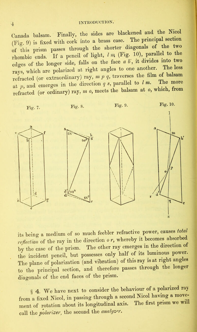 Canada balsam. Finally, the sides are blackened and the Nicol (Fig 9) is fixed with cork into a brass case. The principal section of this prism passes through the shorter diagonals of the two rhombic ends. If a pencil of light, Im (Fig. 10), parallel to the edges of the longer side, falls on the face a b\ it divides into two rays, which are polarized at right angles to one another. The less refracted (or extraordinary) ray, mp q, traverses the film of balsam at p, and emerges in the direction q s, parallel to l m. The more refracted (or ordinary) ray. m o, meets the balsam at a, which, from rig. 7. its being a medium of so much feebler refractive power, causes total reflection of the ray in the direction o r, whereby it becomes absorbed by the case of the prism. The other ray emerges in the direction ot the incident pencil, but possesses only half of its luminous power. The plane of polarization (and vibration) of this ray is at right ang es to the principal section, and therefore passes through the longer diagonals of the end faces of the prism. § 4. We have next to consider the behaviour of a polarized ray from a fixed Nicol, in passing through a second Nicol having a move- ment of rotation about its longitudinal axis. The first prism we wi call the polarizer, the second the analyzer.